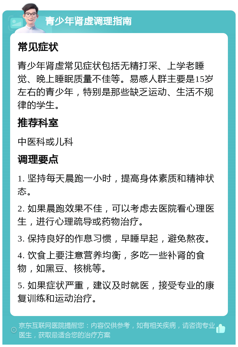 青少年肾虚调理指南 常见症状 青少年肾虚常见症状包括无精打采、上学老睡觉、晚上睡眠质量不佳等。易感人群主要是15岁左右的青少年，特别是那些缺乏运动、生活不规律的学生。 推荐科室 中医科或儿科 调理要点 1. 坚持每天晨跑一小时，提高身体素质和精神状态。 2. 如果晨跑效果不佳，可以考虑去医院看心理医生，进行心理疏导或药物治疗。 3. 保持良好的作息习惯，早睡早起，避免熬夜。 4. 饮食上要注意营养均衡，多吃一些补肾的食物，如黑豆、核桃等。 5. 如果症状严重，建议及时就医，接受专业的康复训练和运动治疗。