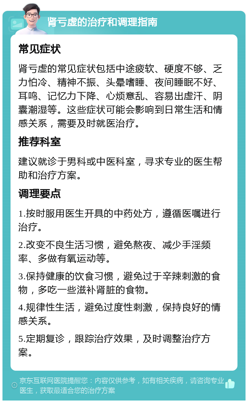 肾亏虚的治疗和调理指南 常见症状 肾亏虚的常见症状包括中途疲软、硬度不够、乏力怕冷、精神不振、头晕嗜睡、夜间睡眠不好、耳鸣、记忆力下降、心烦意乱、容易出虚汗、阴囊潮湿等。这些症状可能会影响到日常生活和情感关系，需要及时就医治疗。 推荐科室 建议就诊于男科或中医科室，寻求专业的医生帮助和治疗方案。 调理要点 1.按时服用医生开具的中药处方，遵循医嘱进行治疗。 2.改变不良生活习惯，避免熬夜、减少手淫频率、多做有氧运动等。 3.保持健康的饮食习惯，避免过于辛辣刺激的食物，多吃一些滋补肾脏的食物。 4.规律性生活，避免过度性刺激，保持良好的情感关系。 5.定期复诊，跟踪治疗效果，及时调整治疗方案。