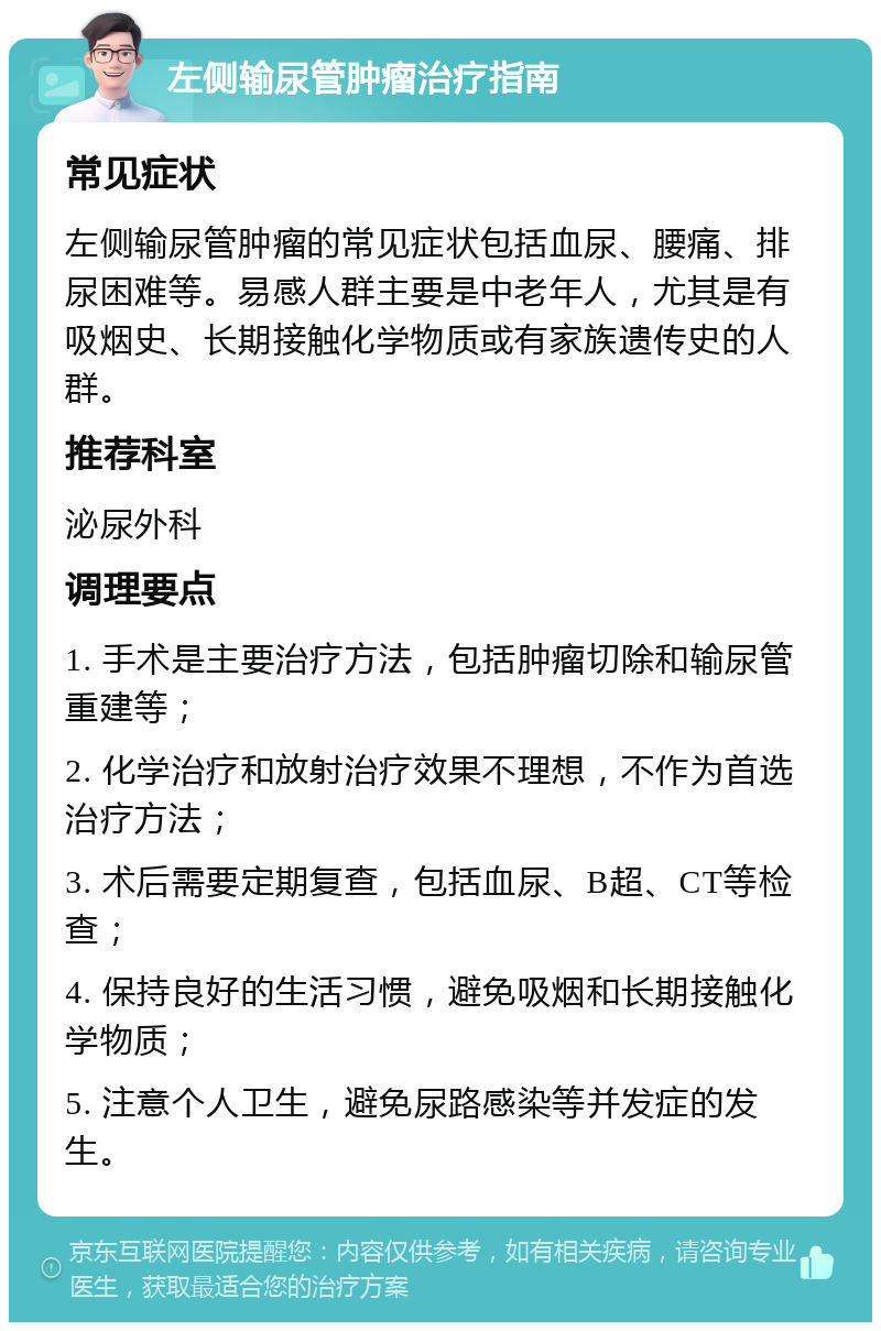 左侧输尿管肿瘤治疗指南 常见症状 左侧输尿管肿瘤的常见症状包括血尿、腰痛、排尿困难等。易感人群主要是中老年人，尤其是有吸烟史、长期接触化学物质或有家族遗传史的人群。 推荐科室 泌尿外科 调理要点 1. 手术是主要治疗方法，包括肿瘤切除和输尿管重建等； 2. 化学治疗和放射治疗效果不理想，不作为首选治疗方法； 3. 术后需要定期复查，包括血尿、B超、CT等检查； 4. 保持良好的生活习惯，避免吸烟和长期接触化学物质； 5. 注意个人卫生，避免尿路感染等并发症的发生。