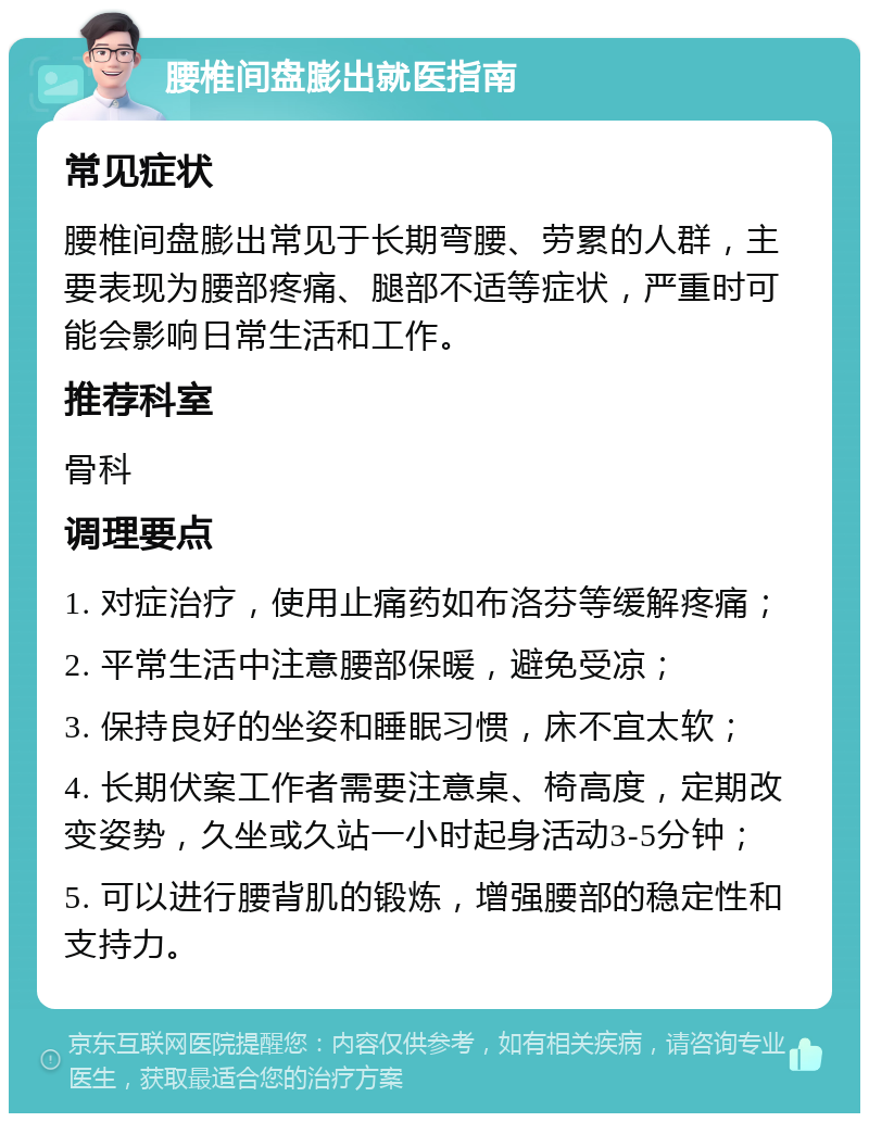 腰椎间盘膨出就医指南 常见症状 腰椎间盘膨出常见于长期弯腰、劳累的人群，主要表现为腰部疼痛、腿部不适等症状，严重时可能会影响日常生活和工作。 推荐科室 骨科 调理要点 1. 对症治疗，使用止痛药如布洛芬等缓解疼痛； 2. 平常生活中注意腰部保暖，避免受凉； 3. 保持良好的坐姿和睡眠习惯，床不宜太软； 4. 长期伏案工作者需要注意桌、椅高度，定期改变姿势，久坐或久站一小时起身活动3-5分钟； 5. 可以进行腰背肌的锻炼，增强腰部的稳定性和支持力。