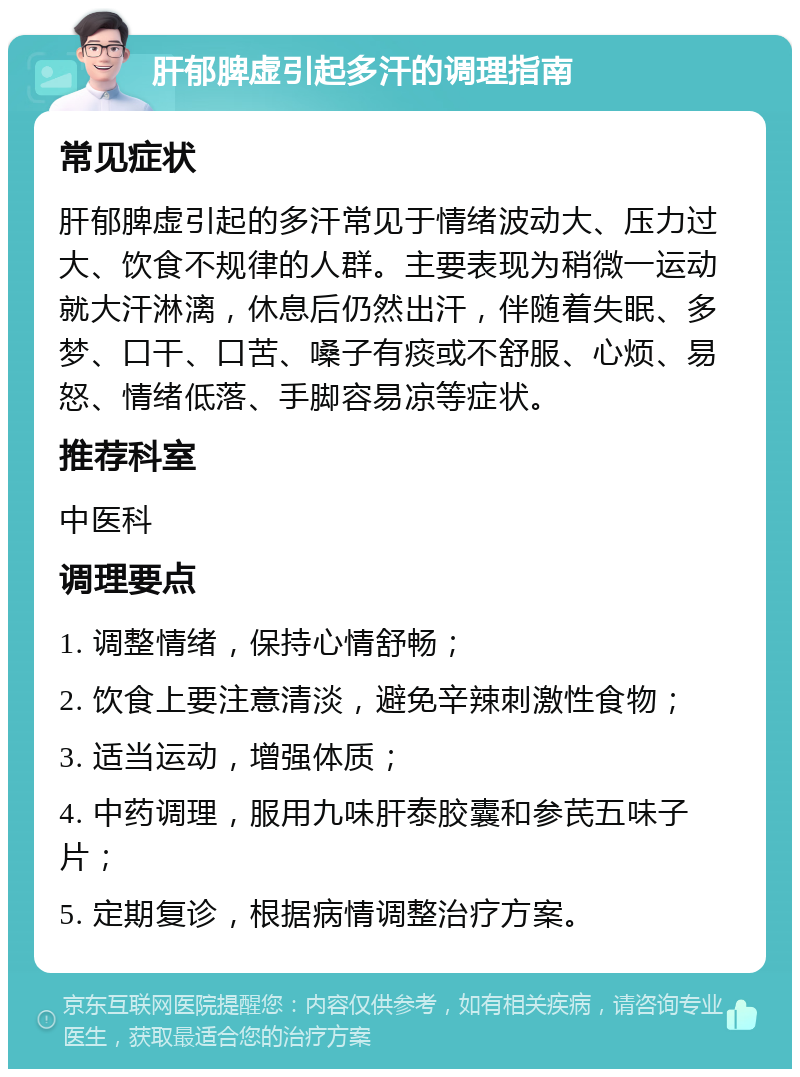 肝郁脾虚引起多汗的调理指南 常见症状 肝郁脾虚引起的多汗常见于情绪波动大、压力过大、饮食不规律的人群。主要表现为稍微一运动就大汗淋漓，休息后仍然出汗，伴随着失眠、多梦、口干、口苦、嗓子有痰或不舒服、心烦、易怒、情绪低落、手脚容易凉等症状。 推荐科室 中医科 调理要点 1. 调整情绪，保持心情舒畅； 2. 饮食上要注意清淡，避免辛辣刺激性食物； 3. 适当运动，增强体质； 4. 中药调理，服用九味肝泰胶囊和参芪五味子片； 5. 定期复诊，根据病情调整治疗方案。