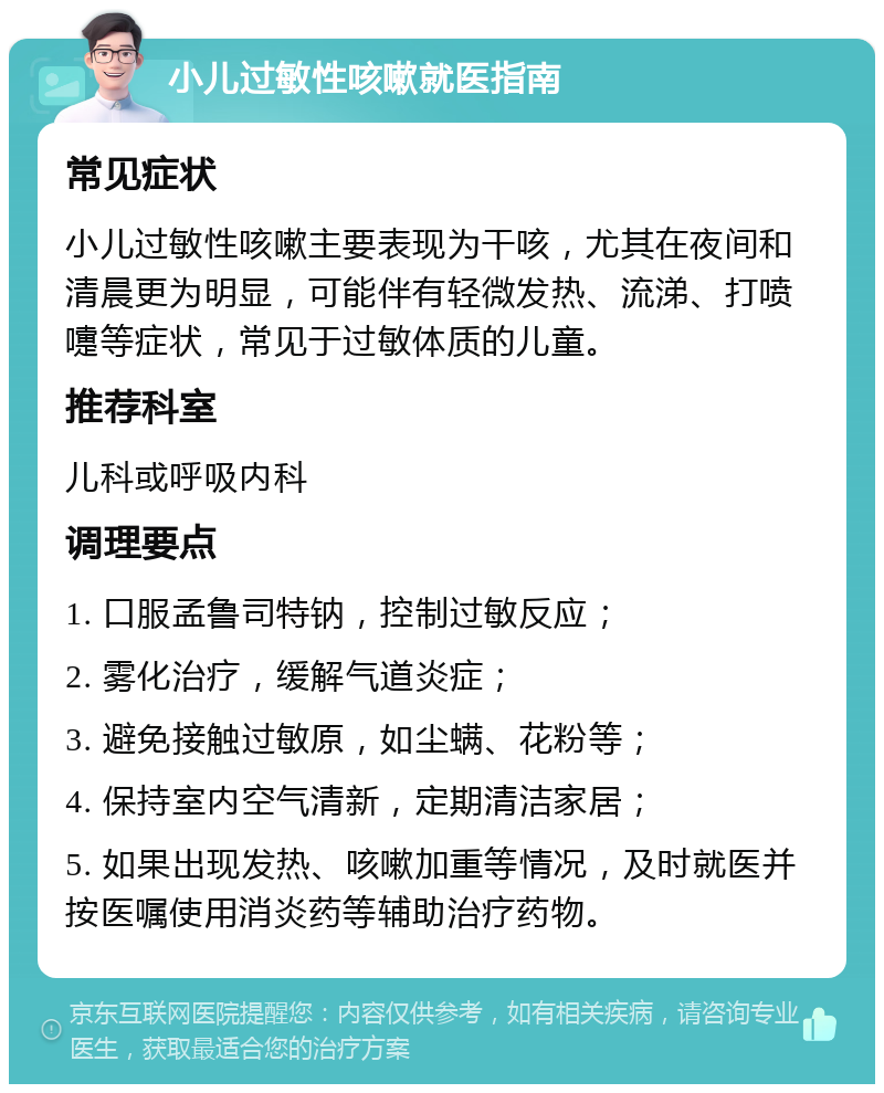 小儿过敏性咳嗽就医指南 常见症状 小儿过敏性咳嗽主要表现为干咳，尤其在夜间和清晨更为明显，可能伴有轻微发热、流涕、打喷嚏等症状，常见于过敏体质的儿童。 推荐科室 儿科或呼吸内科 调理要点 1. 口服孟鲁司特钠，控制过敏反应； 2. 雾化治疗，缓解气道炎症； 3. 避免接触过敏原，如尘螨、花粉等； 4. 保持室内空气清新，定期清洁家居； 5. 如果出现发热、咳嗽加重等情况，及时就医并按医嘱使用消炎药等辅助治疗药物。