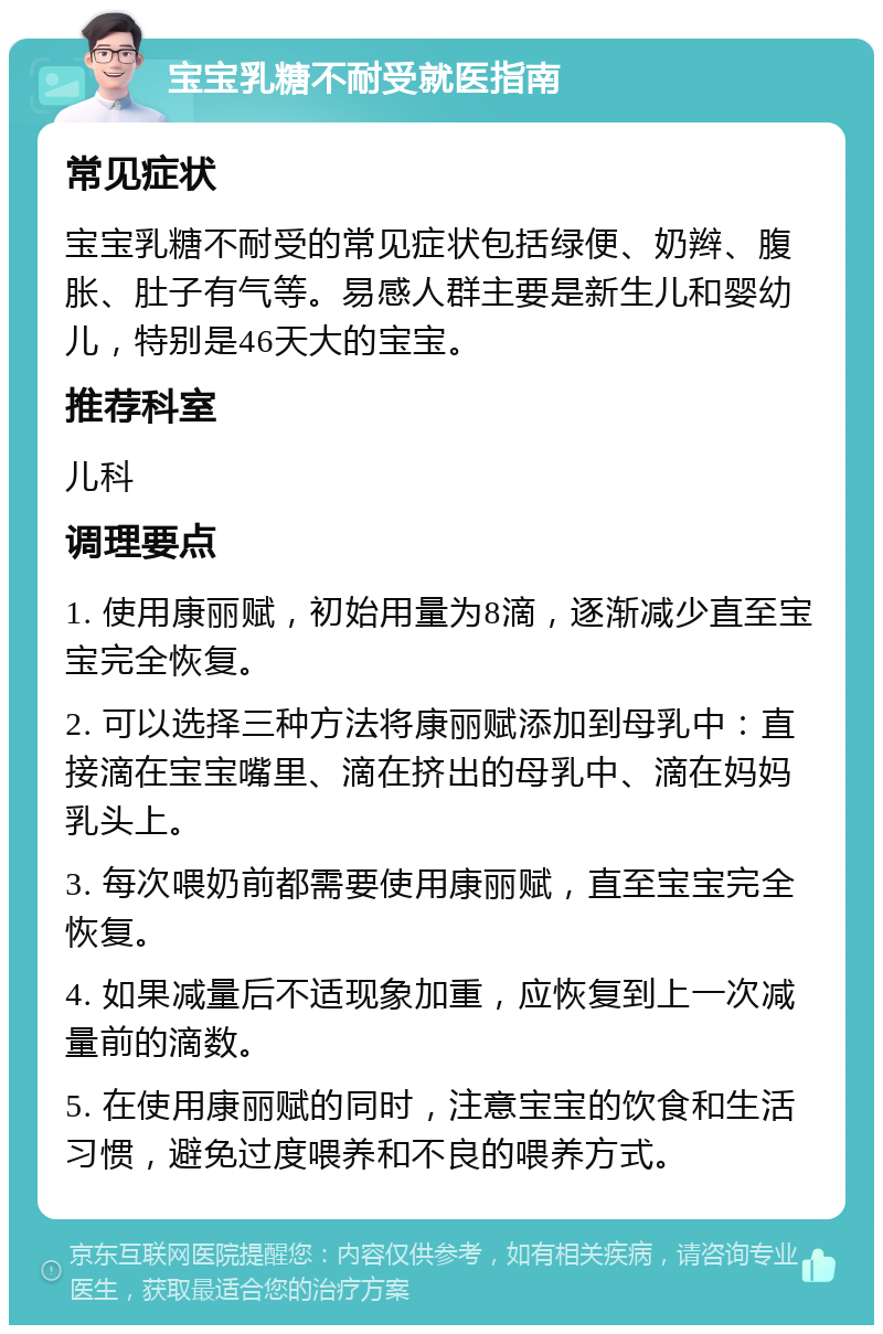 宝宝乳糖不耐受就医指南 常见症状 宝宝乳糖不耐受的常见症状包括绿便、奶辫、腹胀、肚子有气等。易感人群主要是新生儿和婴幼儿，特别是46天大的宝宝。 推荐科室 儿科 调理要点 1. 使用康丽赋，初始用量为8滴，逐渐减少直至宝宝完全恢复。 2. 可以选择三种方法将康丽赋添加到母乳中：直接滴在宝宝嘴里、滴在挤出的母乳中、滴在妈妈乳头上。 3. 每次喂奶前都需要使用康丽赋，直至宝宝完全恢复。 4. 如果减量后不适现象加重，应恢复到上一次减量前的滴数。 5. 在使用康丽赋的同时，注意宝宝的饮食和生活习惯，避免过度喂养和不良的喂养方式。