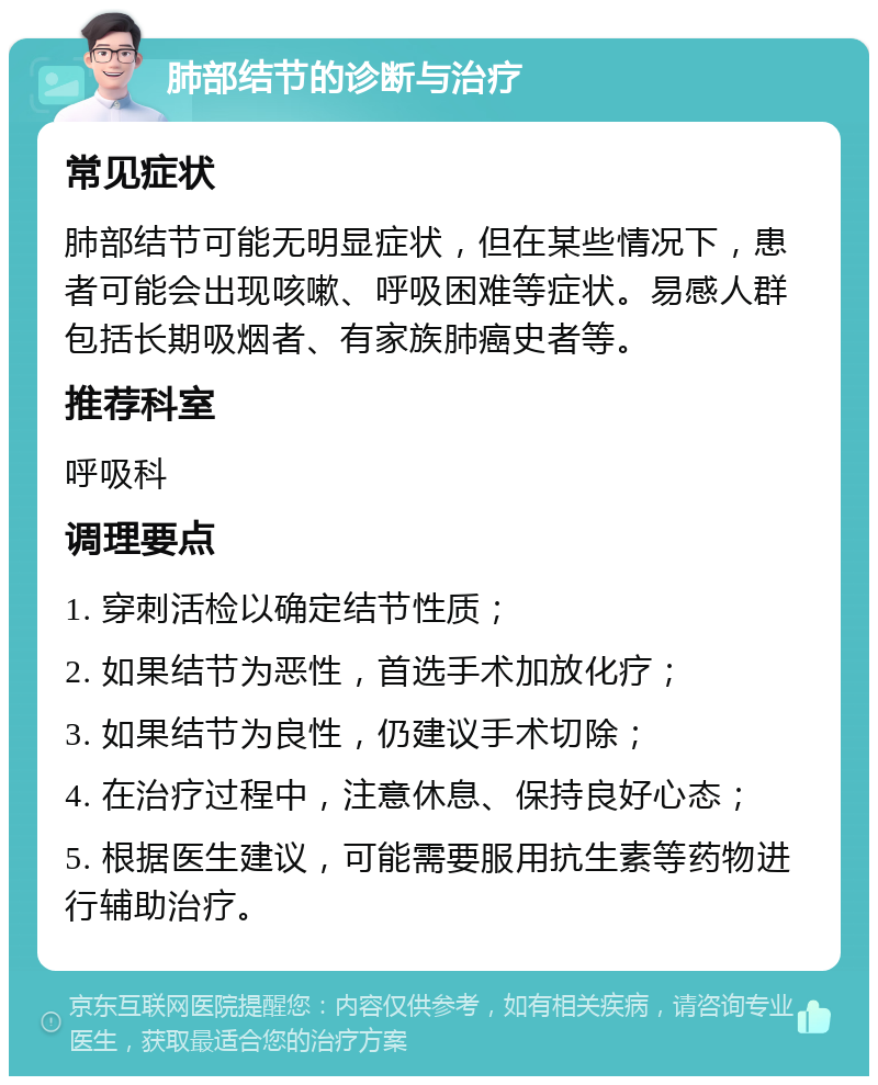 肺部结节的诊断与治疗 常见症状 肺部结节可能无明显症状，但在某些情况下，患者可能会出现咳嗽、呼吸困难等症状。易感人群包括长期吸烟者、有家族肺癌史者等。 推荐科室 呼吸科 调理要点 1. 穿刺活检以确定结节性质； 2. 如果结节为恶性，首选手术加放化疗； 3. 如果结节为良性，仍建议手术切除； 4. 在治疗过程中，注意休息、保持良好心态； 5. 根据医生建议，可能需要服用抗生素等药物进行辅助治疗。