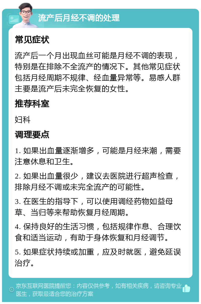 流产后月经不调的处理 常见症状 流产后一个月出现血丝可能是月经不调的表现，特别是在排除不全流产的情况下。其他常见症状包括月经周期不规律、经血量异常等。易感人群主要是流产后未完全恢复的女性。 推荐科室 妇科 调理要点 1. 如果出血量逐渐增多，可能是月经来潮，需要注意休息和卫生。 2. 如果出血量很少，建议去医院进行超声检查，排除月经不调或未完全流产的可能性。 3. 在医生的指导下，可以使用调经药物如益母草、当归等来帮助恢复月经周期。 4. 保持良好的生活习惯，包括规律作息、合理饮食和适当运动，有助于身体恢复和月经调节。 5. 如果症状持续或加重，应及时就医，避免延误治疗。