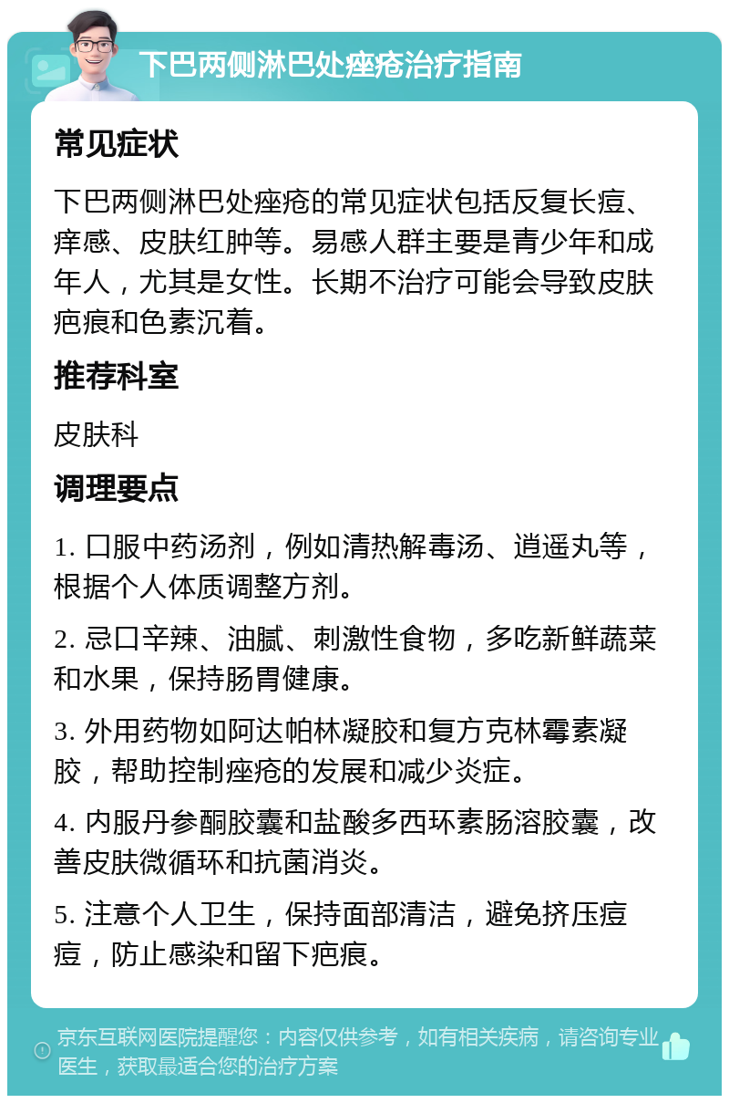 下巴两侧淋巴处痤疮治疗指南 常见症状 下巴两侧淋巴处痤疮的常见症状包括反复长痘、痒感、皮肤红肿等。易感人群主要是青少年和成年人，尤其是女性。长期不治疗可能会导致皮肤疤痕和色素沉着。 推荐科室 皮肤科 调理要点 1. 口服中药汤剂，例如清热解毒汤、逍遥丸等，根据个人体质调整方剂。 2. 忌口辛辣、油腻、刺激性食物，多吃新鲜蔬菜和水果，保持肠胃健康。 3. 外用药物如阿达帕林凝胶和复方克林霉素凝胶，帮助控制痤疮的发展和减少炎症。 4. 内服丹参酮胶囊和盐酸多西环素肠溶胶囊，改善皮肤微循环和抗菌消炎。 5. 注意个人卫生，保持面部清洁，避免挤压痘痘，防止感染和留下疤痕。