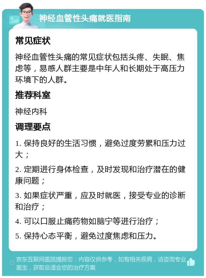 神经血管性头痛就医指南 常见症状 神经血管性头痛的常见症状包括头疼、失眠、焦虑等，易感人群主要是中年人和长期处于高压力环境下的人群。 推荐科室 神经内科 调理要点 1. 保持良好的生活习惯，避免过度劳累和压力过大； 2. 定期进行身体检查，及时发现和治疗潜在的健康问题； 3. 如果症状严重，应及时就医，接受专业的诊断和治疗； 4. 可以口服止痛药物如脑宁等进行治疗； 5. 保持心态平衡，避免过度焦虑和压力。