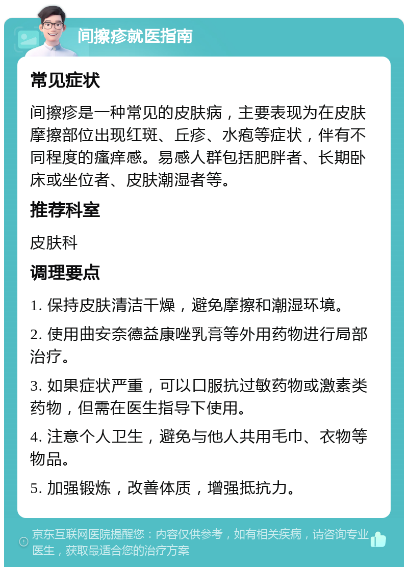 间擦疹就医指南 常见症状 间擦疹是一种常见的皮肤病，主要表现为在皮肤摩擦部位出现红斑、丘疹、水疱等症状，伴有不同程度的瘙痒感。易感人群包括肥胖者、长期卧床或坐位者、皮肤潮湿者等。 推荐科室 皮肤科 调理要点 1. 保持皮肤清洁干燥，避免摩擦和潮湿环境。 2. 使用曲安奈德益康唑乳膏等外用药物进行局部治疗。 3. 如果症状严重，可以口服抗过敏药物或激素类药物，但需在医生指导下使用。 4. 注意个人卫生，避免与他人共用毛巾、衣物等物品。 5. 加强锻炼，改善体质，增强抵抗力。