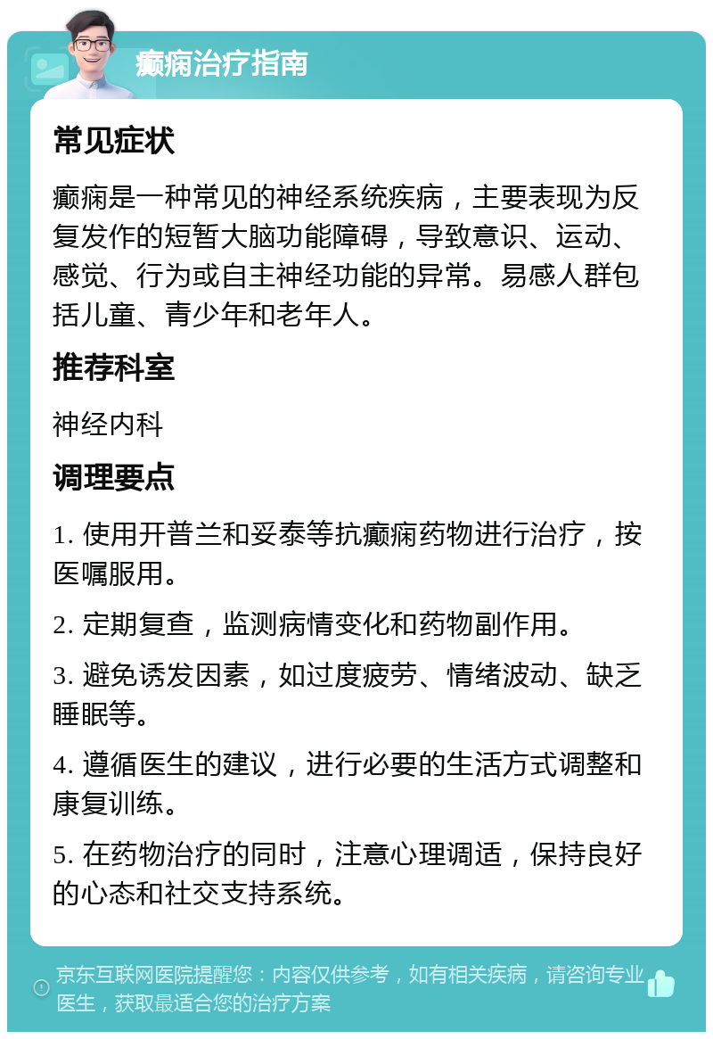 癫痫治疗指南 常见症状 癫痫是一种常见的神经系统疾病，主要表现为反复发作的短暂大脑功能障碍，导致意识、运动、感觉、行为或自主神经功能的异常。易感人群包括儿童、青少年和老年人。 推荐科室 神经内科 调理要点 1. 使用开普兰和妥泰等抗癫痫药物进行治疗，按医嘱服用。 2. 定期复查，监测病情变化和药物副作用。 3. 避免诱发因素，如过度疲劳、情绪波动、缺乏睡眠等。 4. 遵循医生的建议，进行必要的生活方式调整和康复训练。 5. 在药物治疗的同时，注意心理调适，保持良好的心态和社交支持系统。