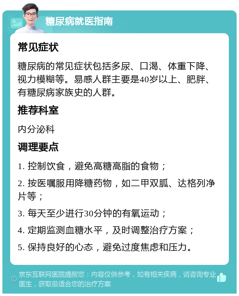 糖尿病就医指南 常见症状 糖尿病的常见症状包括多尿、口渴、体重下降、视力模糊等。易感人群主要是40岁以上、肥胖、有糖尿病家族史的人群。 推荐科室 内分泌科 调理要点 1. 控制饮食，避免高糖高脂的食物； 2. 按医嘱服用降糖药物，如二甲双胍、达格列净片等； 3. 每天至少进行30分钟的有氧运动； 4. 定期监测血糖水平，及时调整治疗方案； 5. 保持良好的心态，避免过度焦虑和压力。