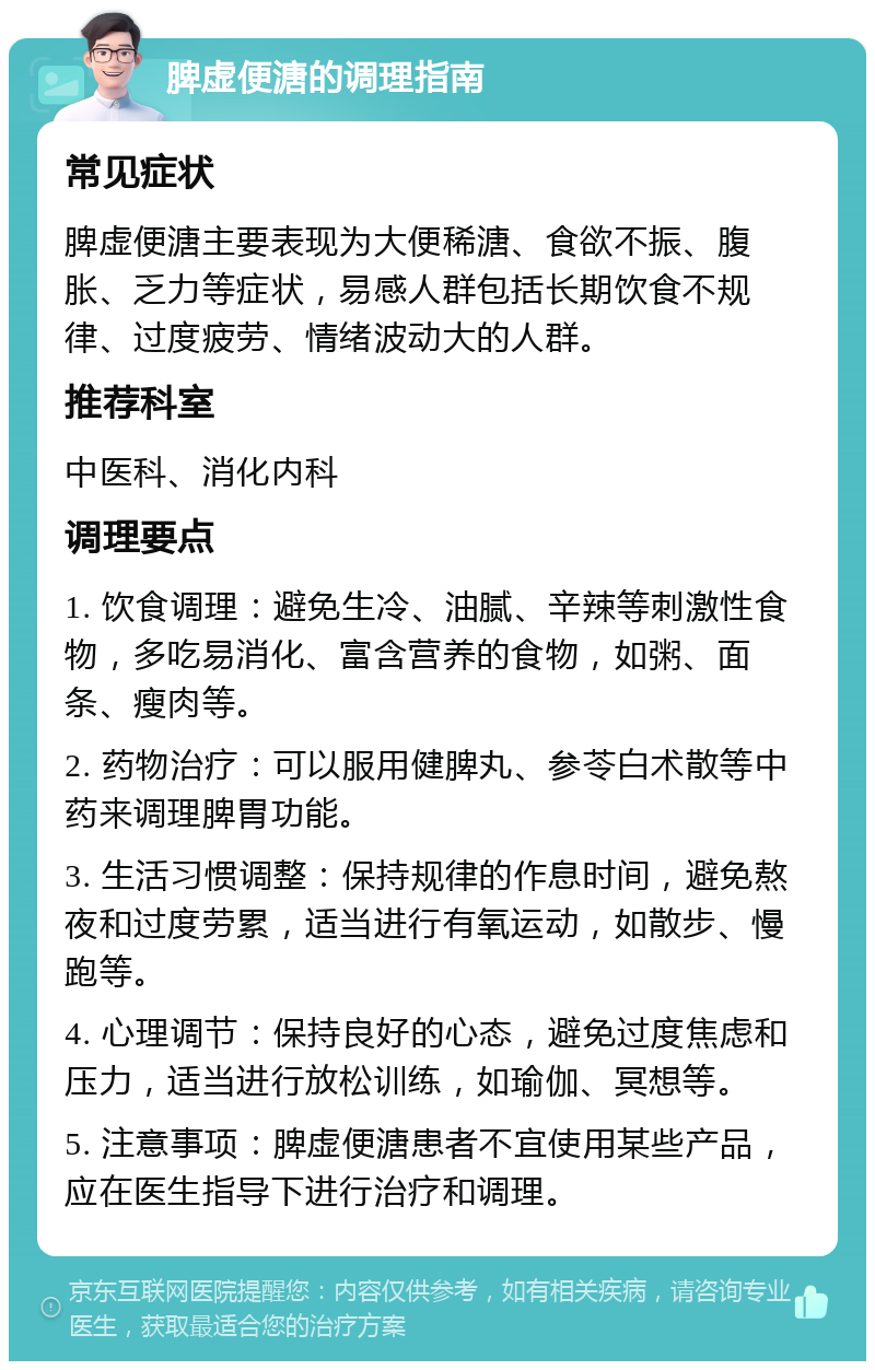 脾虚便溏的调理指南 常见症状 脾虚便溏主要表现为大便稀溏、食欲不振、腹胀、乏力等症状，易感人群包括长期饮食不规律、过度疲劳、情绪波动大的人群。 推荐科室 中医科、消化内科 调理要点 1. 饮食调理：避免生冷、油腻、辛辣等刺激性食物，多吃易消化、富含营养的食物，如粥、面条、瘦肉等。 2. 药物治疗：可以服用健脾丸、参苓白术散等中药来调理脾胃功能。 3. 生活习惯调整：保持规律的作息时间，避免熬夜和过度劳累，适当进行有氧运动，如散步、慢跑等。 4. 心理调节：保持良好的心态，避免过度焦虑和压力，适当进行放松训练，如瑜伽、冥想等。 5. 注意事项：脾虚便溏患者不宜使用某些产品，应在医生指导下进行治疗和调理。