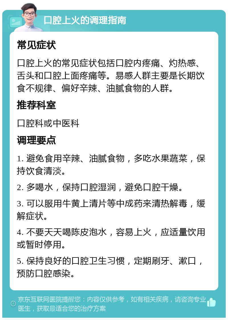 口腔上火的调理指南 常见症状 口腔上火的常见症状包括口腔内疼痛、灼热感、舌头和口腔上面疼痛等。易感人群主要是长期饮食不规律、偏好辛辣、油腻食物的人群。 推荐科室 口腔科或中医科 调理要点 1. 避免食用辛辣、油腻食物，多吃水果蔬菜，保持饮食清淡。 2. 多喝水，保持口腔湿润，避免口腔干燥。 3. 可以服用牛黄上清片等中成药来清热解毒，缓解症状。 4. 不要天天喝陈皮泡水，容易上火，应适量饮用或暂时停用。 5. 保持良好的口腔卫生习惯，定期刷牙、漱口，预防口腔感染。