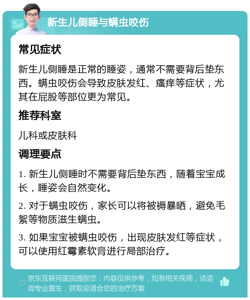 新生儿侧睡与螨虫咬伤 常见症状 新生儿侧睡是正常的睡姿，通常不需要背后垫东西。螨虫咬伤会导致皮肤发红、瘙痒等症状，尤其在屁股等部位更为常见。 推荐科室 儿科或皮肤科 调理要点 1. 新生儿侧睡时不需要背后垫东西，随着宝宝成长，睡姿会自然变化。 2. 对于螨虫咬伤，家长可以将被褥暴晒，避免毛絮等物质滋生螨虫。 3. 如果宝宝被螨虫咬伤，出现皮肤发红等症状，可以使用红霉素软膏进行局部治疗。