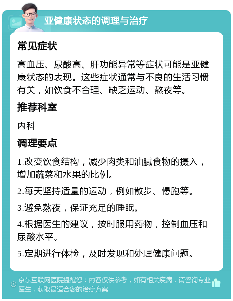 亚健康状态的调理与治疗 常见症状 高血压、尿酸高、肝功能异常等症状可能是亚健康状态的表现。这些症状通常与不良的生活习惯有关，如饮食不合理、缺乏运动、熬夜等。 推荐科室 内科 调理要点 1.改变饮食结构，减少肉类和油腻食物的摄入，增加蔬菜和水果的比例。 2.每天坚持适量的运动，例如散步、慢跑等。 3.避免熬夜，保证充足的睡眠。 4.根据医生的建议，按时服用药物，控制血压和尿酸水平。 5.定期进行体检，及时发现和处理健康问题。