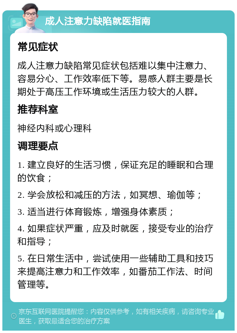 成人注意力缺陷就医指南 常见症状 成人注意力缺陷常见症状包括难以集中注意力、容易分心、工作效率低下等。易感人群主要是长期处于高压工作环境或生活压力较大的人群。 推荐科室 神经内科或心理科 调理要点 1. 建立良好的生活习惯，保证充足的睡眠和合理的饮食； 2. 学会放松和减压的方法，如冥想、瑜伽等； 3. 适当进行体育锻炼，增强身体素质； 4. 如果症状严重，应及时就医，接受专业的治疗和指导； 5. 在日常生活中，尝试使用一些辅助工具和技巧来提高注意力和工作效率，如番茄工作法、时间管理等。