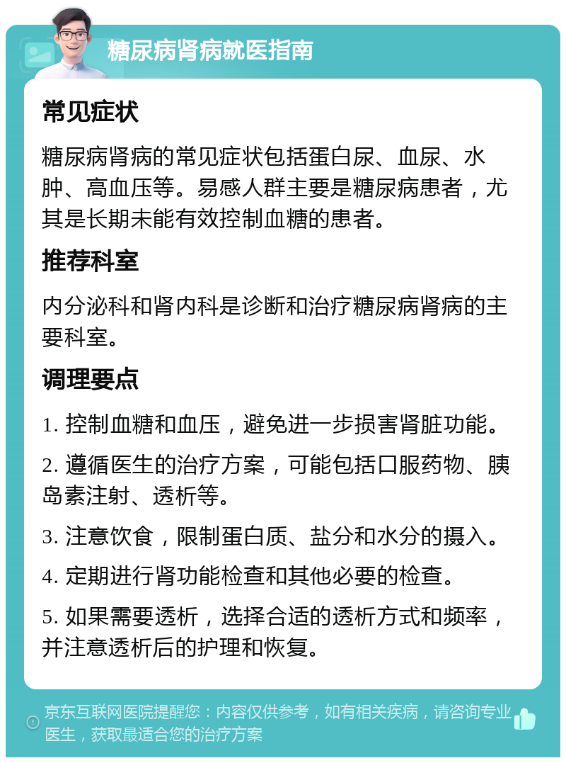 糖尿病肾病就医指南 常见症状 糖尿病肾病的常见症状包括蛋白尿、血尿、水肿、高血压等。易感人群主要是糖尿病患者，尤其是长期未能有效控制血糖的患者。 推荐科室 内分泌科和肾内科是诊断和治疗糖尿病肾病的主要科室。 调理要点 1. 控制血糖和血压，避免进一步损害肾脏功能。 2. 遵循医生的治疗方案，可能包括口服药物、胰岛素注射、透析等。 3. 注意饮食，限制蛋白质、盐分和水分的摄入。 4. 定期进行肾功能检查和其他必要的检查。 5. 如果需要透析，选择合适的透析方式和频率，并注意透析后的护理和恢复。