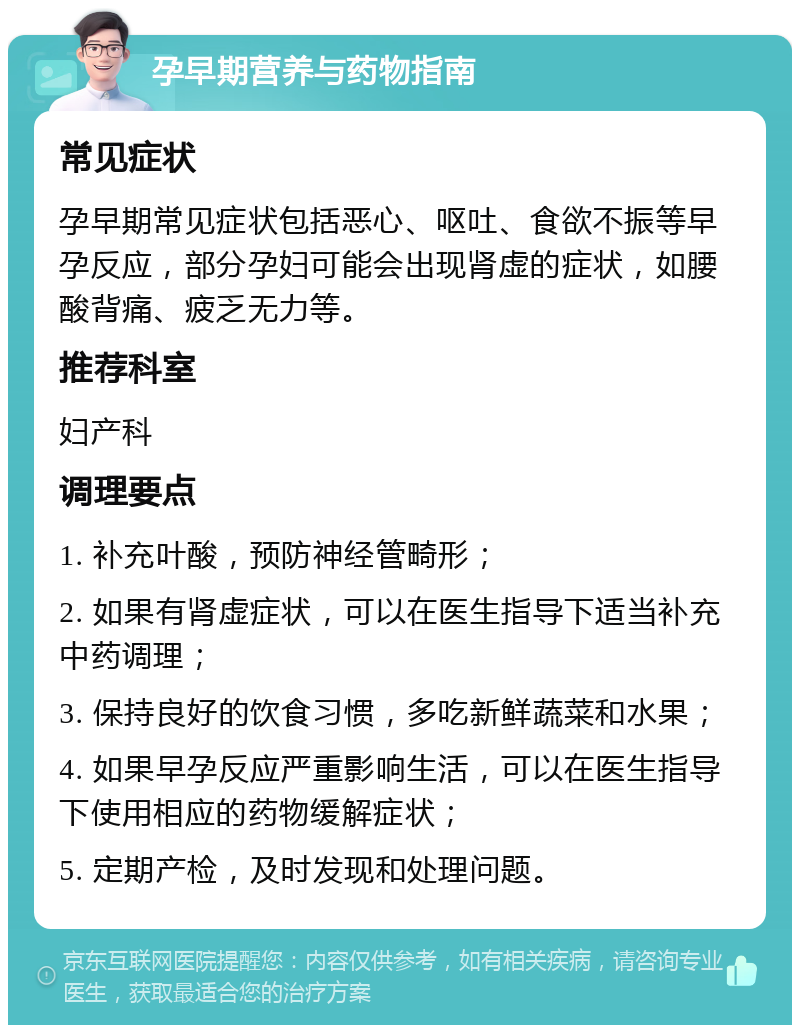 孕早期营养与药物指南 常见症状 孕早期常见症状包括恶心、呕吐、食欲不振等早孕反应，部分孕妇可能会出现肾虚的症状，如腰酸背痛、疲乏无力等。 推荐科室 妇产科 调理要点 1. 补充叶酸，预防神经管畸形； 2. 如果有肾虚症状，可以在医生指导下适当补充中药调理； 3. 保持良好的饮食习惯，多吃新鲜蔬菜和水果； 4. 如果早孕反应严重影响生活，可以在医生指导下使用相应的药物缓解症状； 5. 定期产检，及时发现和处理问题。