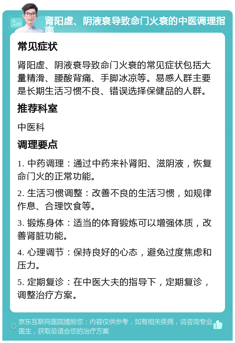 肾阳虚、阴液衰导致命门火衰的中医调理指南 常见症状 肾阳虚、阴液衰导致命门火衰的常见症状包括大量精滑、腰酸背痛、手脚冰凉等。易感人群主要是长期生活习惯不良、错误选择保健品的人群。 推荐科室 中医科 调理要点 1. 中药调理：通过中药来补肾阳、滋阴液，恢复命门火的正常功能。 2. 生活习惯调整：改善不良的生活习惯，如规律作息、合理饮食等。 3. 锻炼身体：适当的体育锻炼可以增强体质，改善肾脏功能。 4. 心理调节：保持良好的心态，避免过度焦虑和压力。 5. 定期复诊：在中医大夫的指导下，定期复诊，调整治疗方案。