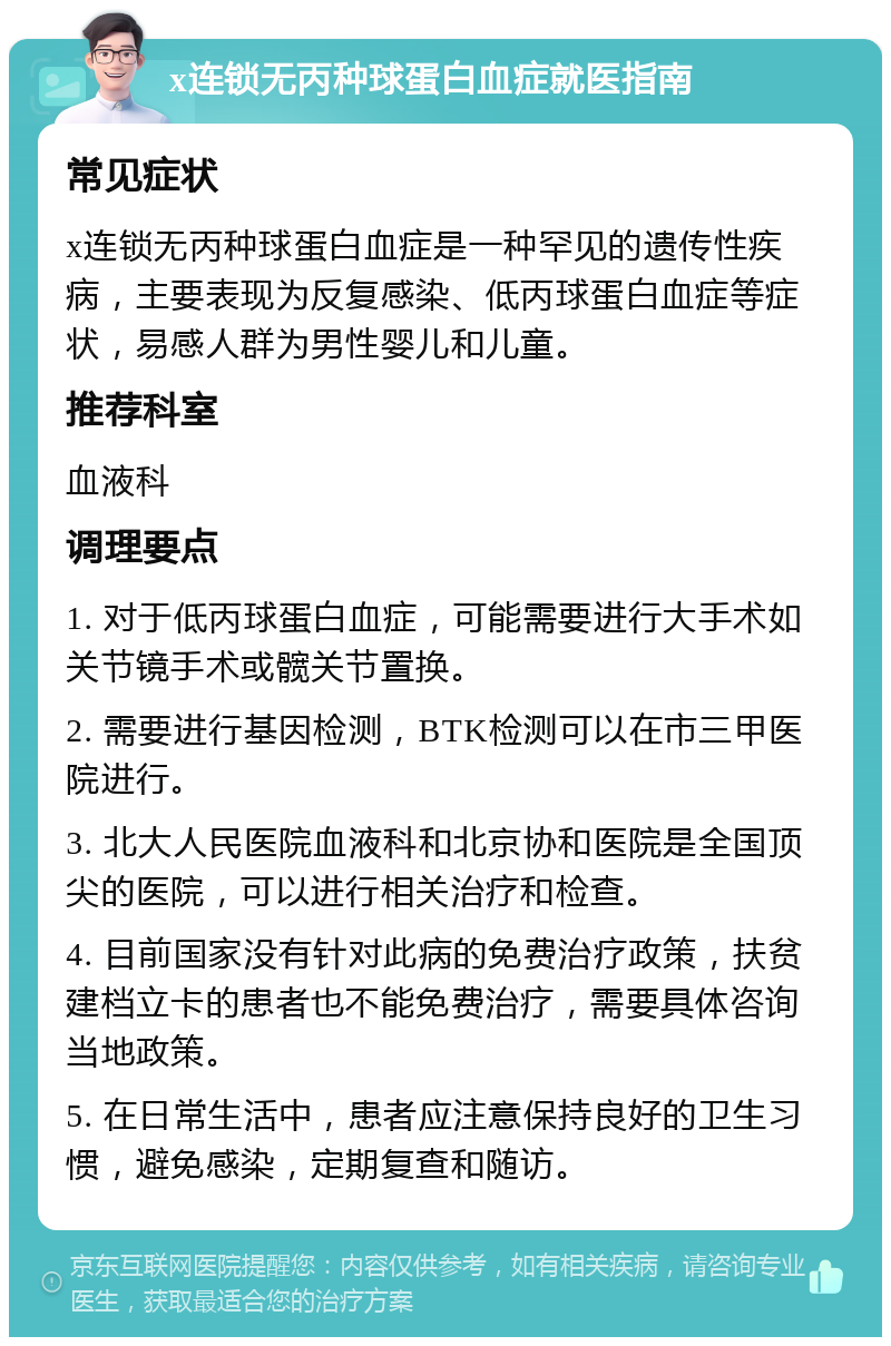 x连锁无丙种球蛋白血症就医指南 常见症状 x连锁无丙种球蛋白血症是一种罕见的遗传性疾病，主要表现为反复感染、低丙球蛋白血症等症状，易感人群为男性婴儿和儿童。 推荐科室 血液科 调理要点 1. 对于低丙球蛋白血症，可能需要进行大手术如关节镜手术或髋关节置换。 2. 需要进行基因检测，BTK检测可以在市三甲医院进行。 3. 北大人民医院血液科和北京协和医院是全国顶尖的医院，可以进行相关治疗和检查。 4. 目前国家没有针对此病的免费治疗政策，扶贫建档立卡的患者也不能免费治疗，需要具体咨询当地政策。 5. 在日常生活中，患者应注意保持良好的卫生习惯，避免感染，定期复查和随访。