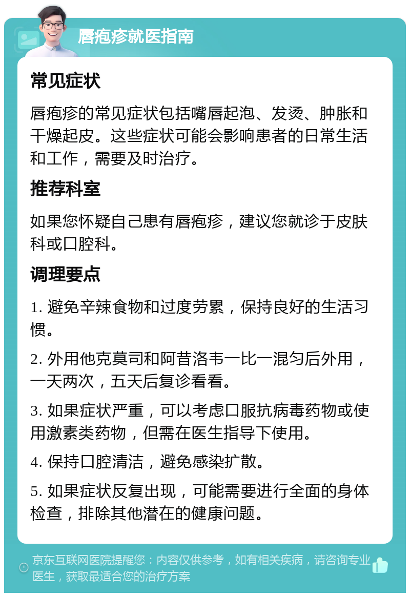 唇疱疹就医指南 常见症状 唇疱疹的常见症状包括嘴唇起泡、发烫、肿胀和干燥起皮。这些症状可能会影响患者的日常生活和工作，需要及时治疗。 推荐科室 如果您怀疑自己患有唇疱疹，建议您就诊于皮肤科或口腔科。 调理要点 1. 避免辛辣食物和过度劳累，保持良好的生活习惯。 2. 外用他克莫司和阿昔洛韦一比一混匀后外用，一天两次，五天后复诊看看。 3. 如果症状严重，可以考虑口服抗病毒药物或使用激素类药物，但需在医生指导下使用。 4. 保持口腔清洁，避免感染扩散。 5. 如果症状反复出现，可能需要进行全面的身体检查，排除其他潜在的健康问题。