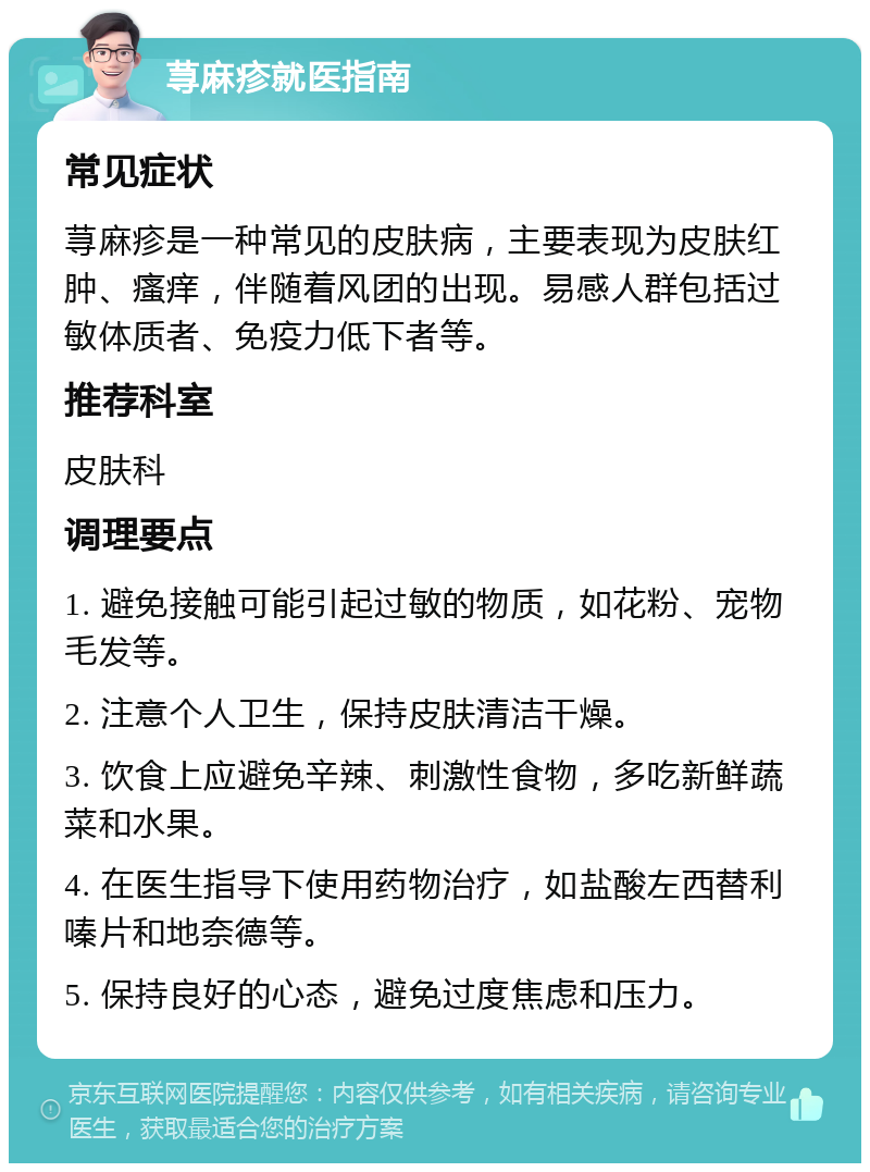 荨麻疹就医指南 常见症状 荨麻疹是一种常见的皮肤病，主要表现为皮肤红肿、瘙痒，伴随着风团的出现。易感人群包括过敏体质者、免疫力低下者等。 推荐科室 皮肤科 调理要点 1. 避免接触可能引起过敏的物质，如花粉、宠物毛发等。 2. 注意个人卫生，保持皮肤清洁干燥。 3. 饮食上应避免辛辣、刺激性食物，多吃新鲜蔬菜和水果。 4. 在医生指导下使用药物治疗，如盐酸左西替利嗪片和地奈德等。 5. 保持良好的心态，避免过度焦虑和压力。