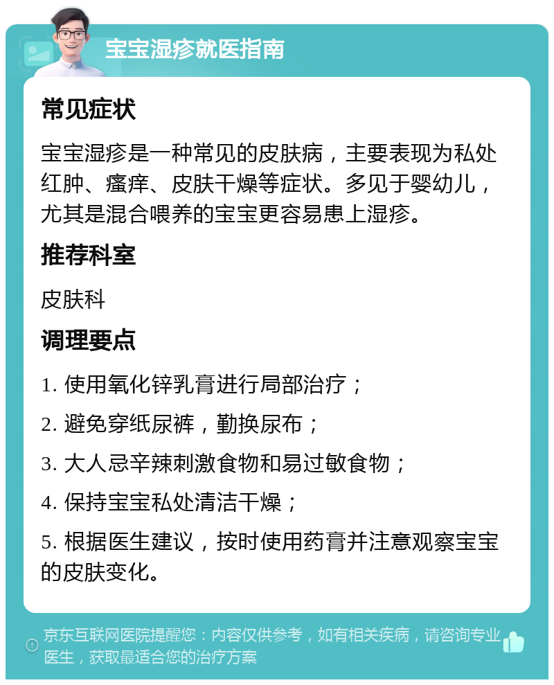 宝宝湿疹就医指南 常见症状 宝宝湿疹是一种常见的皮肤病，主要表现为私处红肿、瘙痒、皮肤干燥等症状。多见于婴幼儿，尤其是混合喂养的宝宝更容易患上湿疹。 推荐科室 皮肤科 调理要点 1. 使用氧化锌乳膏进行局部治疗； 2. 避免穿纸尿裤，勤换尿布； 3. 大人忌辛辣刺激食物和易过敏食物； 4. 保持宝宝私处清洁干燥； 5. 根据医生建议，按时使用药膏并注意观察宝宝的皮肤变化。