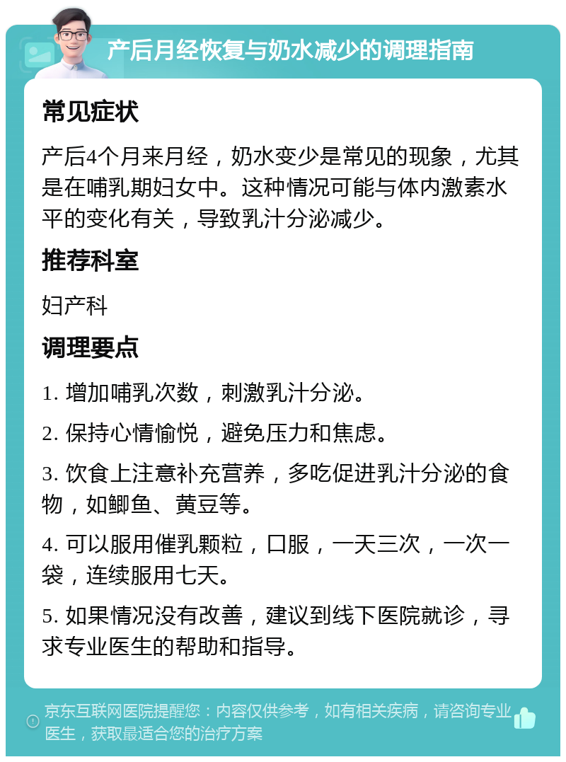 产后月经恢复与奶水减少的调理指南 常见症状 产后4个月来月经，奶水变少是常见的现象，尤其是在哺乳期妇女中。这种情况可能与体内激素水平的变化有关，导致乳汁分泌减少。 推荐科室 妇产科 调理要点 1. 增加哺乳次数，刺激乳汁分泌。 2. 保持心情愉悦，避免压力和焦虑。 3. 饮食上注意补充营养，多吃促进乳汁分泌的食物，如鲫鱼、黄豆等。 4. 可以服用催乳颗粒，口服，一天三次，一次一袋，连续服用七天。 5. 如果情况没有改善，建议到线下医院就诊，寻求专业医生的帮助和指导。