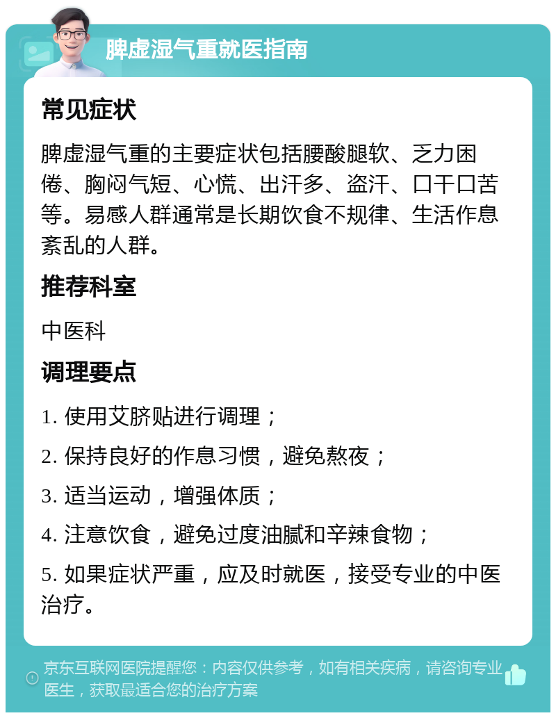 脾虚湿气重就医指南 常见症状 脾虚湿气重的主要症状包括腰酸腿软、乏力困倦、胸闷气短、心慌、出汗多、盗汗、口干口苦等。易感人群通常是长期饮食不规律、生活作息紊乱的人群。 推荐科室 中医科 调理要点 1. 使用艾脐贴进行调理； 2. 保持良好的作息习惯，避免熬夜； 3. 适当运动，增强体质； 4. 注意饮食，避免过度油腻和辛辣食物； 5. 如果症状严重，应及时就医，接受专业的中医治疗。