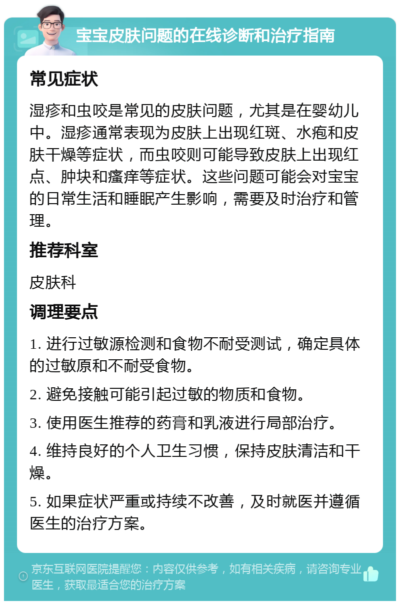 宝宝皮肤问题的在线诊断和治疗指南 常见症状 湿疹和虫咬是常见的皮肤问题，尤其是在婴幼儿中。湿疹通常表现为皮肤上出现红斑、水疱和皮肤干燥等症状，而虫咬则可能导致皮肤上出现红点、肿块和瘙痒等症状。这些问题可能会对宝宝的日常生活和睡眠产生影响，需要及时治疗和管理。 推荐科室 皮肤科 调理要点 1. 进行过敏源检测和食物不耐受测试，确定具体的过敏原和不耐受食物。 2. 避免接触可能引起过敏的物质和食物。 3. 使用医生推荐的药膏和乳液进行局部治疗。 4. 维持良好的个人卫生习惯，保持皮肤清洁和干燥。 5. 如果症状严重或持续不改善，及时就医并遵循医生的治疗方案。