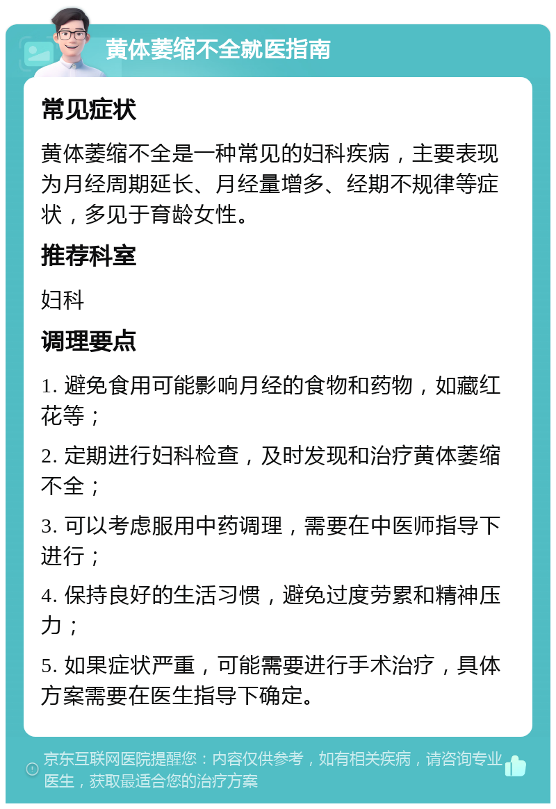 黄体萎缩不全就医指南 常见症状 黄体萎缩不全是一种常见的妇科疾病，主要表现为月经周期延长、月经量增多、经期不规律等症状，多见于育龄女性。 推荐科室 妇科 调理要点 1. 避免食用可能影响月经的食物和药物，如藏红花等； 2. 定期进行妇科检查，及时发现和治疗黄体萎缩不全； 3. 可以考虑服用中药调理，需要在中医师指导下进行； 4. 保持良好的生活习惯，避免过度劳累和精神压力； 5. 如果症状严重，可能需要进行手术治疗，具体方案需要在医生指导下确定。