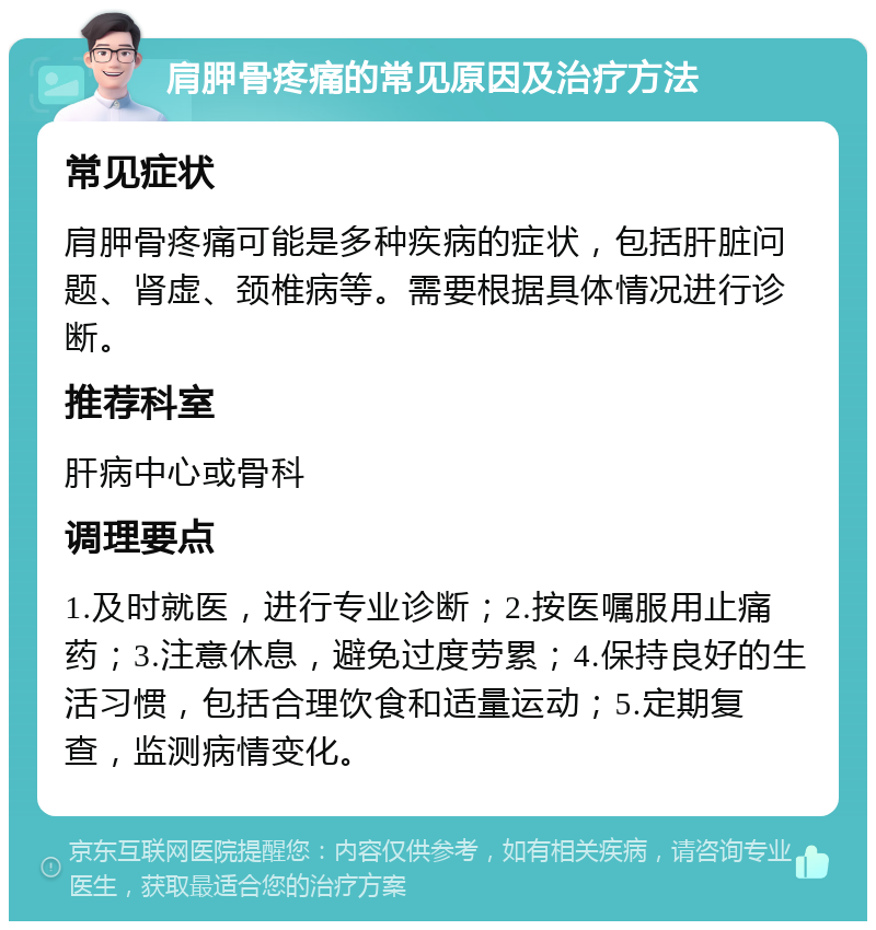 肩胛骨疼痛的常见原因及治疗方法 常见症状 肩胛骨疼痛可能是多种疾病的症状，包括肝脏问题、肾虚、颈椎病等。需要根据具体情况进行诊断。 推荐科室 肝病中心或骨科 调理要点 1.及时就医，进行专业诊断；2.按医嘱服用止痛药；3.注意休息，避免过度劳累；4.保持良好的生活习惯，包括合理饮食和适量运动；5.定期复查，监测病情变化。