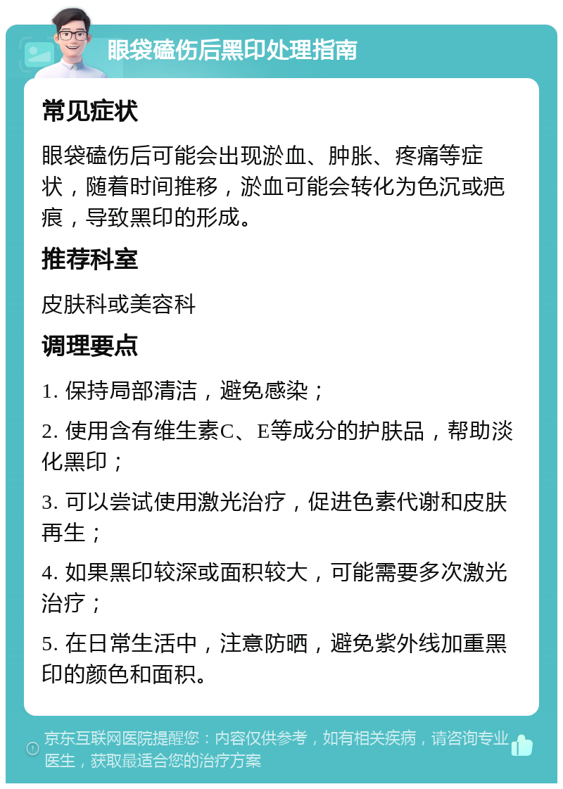 眼袋磕伤后黑印处理指南 常见症状 眼袋磕伤后可能会出现淤血、肿胀、疼痛等症状，随着时间推移，淤血可能会转化为色沉或疤痕，导致黑印的形成。 推荐科室 皮肤科或美容科 调理要点 1. 保持局部清洁，避免感染； 2. 使用含有维生素C、E等成分的护肤品，帮助淡化黑印； 3. 可以尝试使用激光治疗，促进色素代谢和皮肤再生； 4. 如果黑印较深或面积较大，可能需要多次激光治疗； 5. 在日常生活中，注意防晒，避免紫外线加重黑印的颜色和面积。