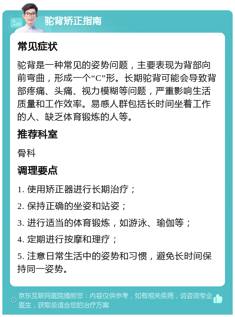 驼背矫正指南 常见症状 驼背是一种常见的姿势问题，主要表现为背部向前弯曲，形成一个“C”形。长期驼背可能会导致背部疼痛、头痛、视力模糊等问题，严重影响生活质量和工作效率。易感人群包括长时间坐着工作的人、缺乏体育锻炼的人等。 推荐科室 骨科 调理要点 1. 使用矫正器进行长期治疗； 2. 保持正确的坐姿和站姿； 3. 进行适当的体育锻炼，如游泳、瑜伽等； 4. 定期进行按摩和理疗； 5. 注意日常生活中的姿势和习惯，避免长时间保持同一姿势。