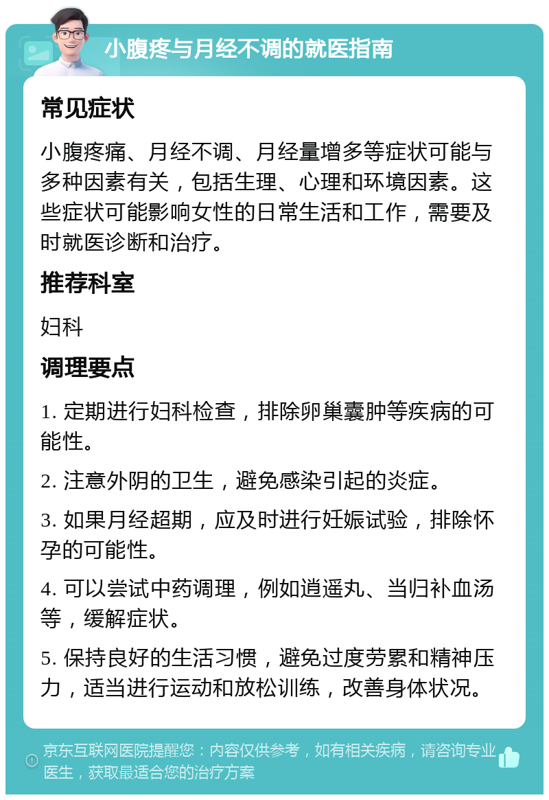 小腹疼与月经不调的就医指南 常见症状 小腹疼痛、月经不调、月经量增多等症状可能与多种因素有关，包括生理、心理和环境因素。这些症状可能影响女性的日常生活和工作，需要及时就医诊断和治疗。 推荐科室 妇科 调理要点 1. 定期进行妇科检查，排除卵巢囊肿等疾病的可能性。 2. 注意外阴的卫生，避免感染引起的炎症。 3. 如果月经超期，应及时进行妊娠试验，排除怀孕的可能性。 4. 可以尝试中药调理，例如逍遥丸、当归补血汤等，缓解症状。 5. 保持良好的生活习惯，避免过度劳累和精神压力，适当进行运动和放松训练，改善身体状况。