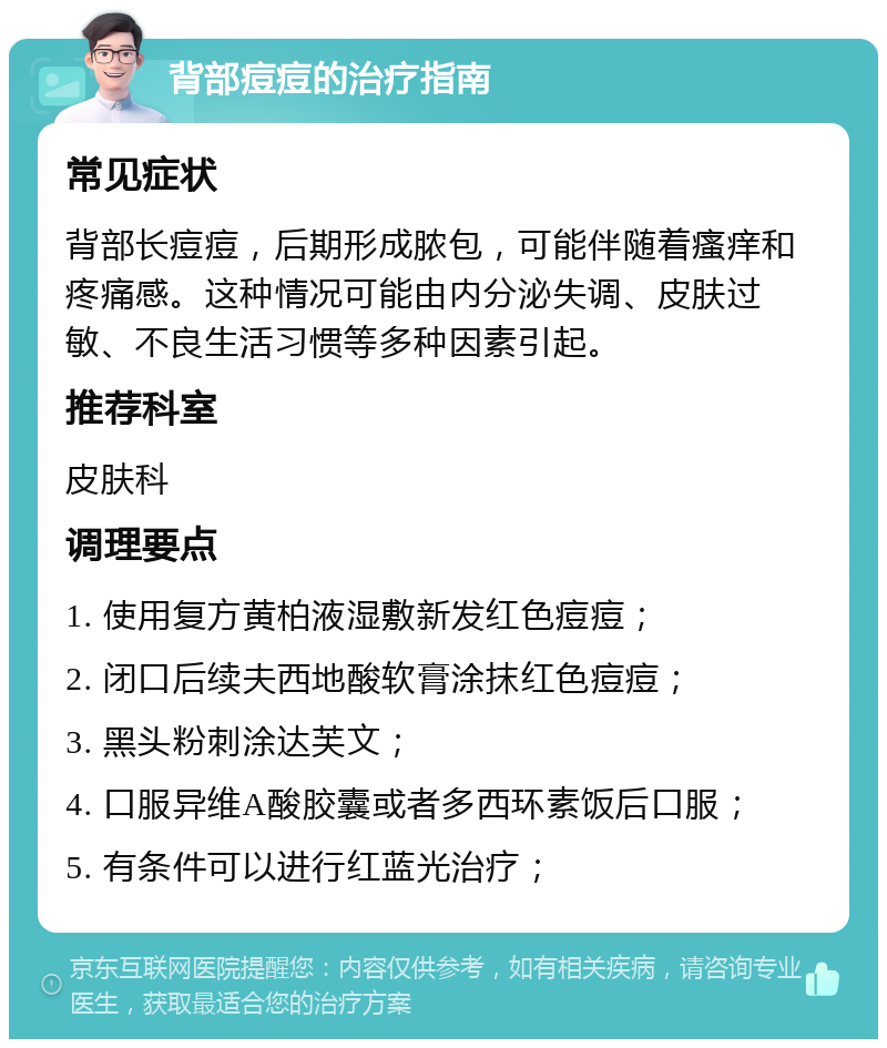 背部痘痘的治疗指南 常见症状 背部长痘痘，后期形成脓包，可能伴随着瘙痒和疼痛感。这种情况可能由内分泌失调、皮肤过敏、不良生活习惯等多种因素引起。 推荐科室 皮肤科 调理要点 1. 使用复方黄柏液湿敷新发红色痘痘； 2. 闭口后续夫西地酸软膏涂抹红色痘痘； 3. 黑头粉刺涂达芙文； 4. 口服异维A酸胶囊或者多西环素饭后口服； 5. 有条件可以进行红蓝光治疗；