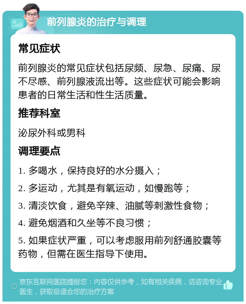 前列腺炎的治疗与调理 常见症状 前列腺炎的常见症状包括尿频、尿急、尿痛、尿不尽感、前列腺液流出等。这些症状可能会影响患者的日常生活和性生活质量。 推荐科室 泌尿外科或男科 调理要点 1. 多喝水，保持良好的水分摄入； 2. 多运动，尤其是有氧运动，如慢跑等； 3. 清淡饮食，避免辛辣、油腻等刺激性食物； 4. 避免烟酒和久坐等不良习惯； 5. 如果症状严重，可以考虑服用前列舒通胶囊等药物，但需在医生指导下使用。