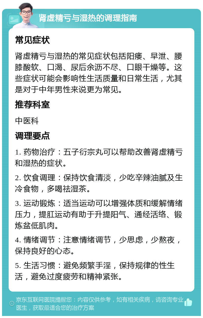 肾虚精亏与湿热的调理指南 常见症状 肾虚精亏与湿热的常见症状包括阳痿、早泄、腰膝酸软、口渴、尿后余沥不尽、口眼干燥等。这些症状可能会影响性生活质量和日常生活，尤其是对于中年男性来说更为常见。 推荐科室 中医科 调理要点 1. 药物治疗：五子衍宗丸可以帮助改善肾虚精亏和湿热的症状。 2. 饮食调理：保持饮食清淡，少吃辛辣油腻及生冷食物，多喝祛湿茶。 3. 运动锻炼：适当运动可以增强体质和缓解情绪压力，提肛运动有助于升提阳气、通经活络、锻炼盆低肌肉。 4. 情绪调节：注意情绪调节，少思虑，少熬夜，保持良好的心态。 5. 生活习惯：避免频繁手淫，保持规律的性生活，避免过度疲劳和精神紧张。