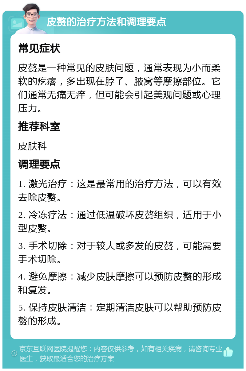 皮赘的治疗方法和调理要点 常见症状 皮赘是一种常见的皮肤问题，通常表现为小而柔软的疙瘩，多出现在脖子、腋窝等摩擦部位。它们通常无痛无痒，但可能会引起美观问题或心理压力。 推荐科室 皮肤科 调理要点 1. 激光治疗：这是最常用的治疗方法，可以有效去除皮赘。 2. 冷冻疗法：通过低温破坏皮赘组织，适用于小型皮赘。 3. 手术切除：对于较大或多发的皮赘，可能需要手术切除。 4. 避免摩擦：减少皮肤摩擦可以预防皮赘的形成和复发。 5. 保持皮肤清洁：定期清洁皮肤可以帮助预防皮赘的形成。