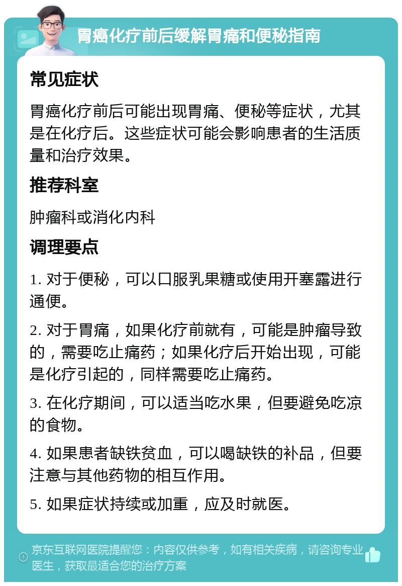 胃癌化疗前后缓解胃痛和便秘指南 常见症状 胃癌化疗前后可能出现胃痛、便秘等症状，尤其是在化疗后。这些症状可能会影响患者的生活质量和治疗效果。 推荐科室 肿瘤科或消化内科 调理要点 1. 对于便秘，可以口服乳果糖或使用开塞露进行通便。 2. 对于胃痛，如果化疗前就有，可能是肿瘤导致的，需要吃止痛药；如果化疗后开始出现，可能是化疗引起的，同样需要吃止痛药。 3. 在化疗期间，可以适当吃水果，但要避免吃凉的食物。 4. 如果患者缺铁贫血，可以喝缺铁的补品，但要注意与其他药物的相互作用。 5. 如果症状持续或加重，应及时就医。