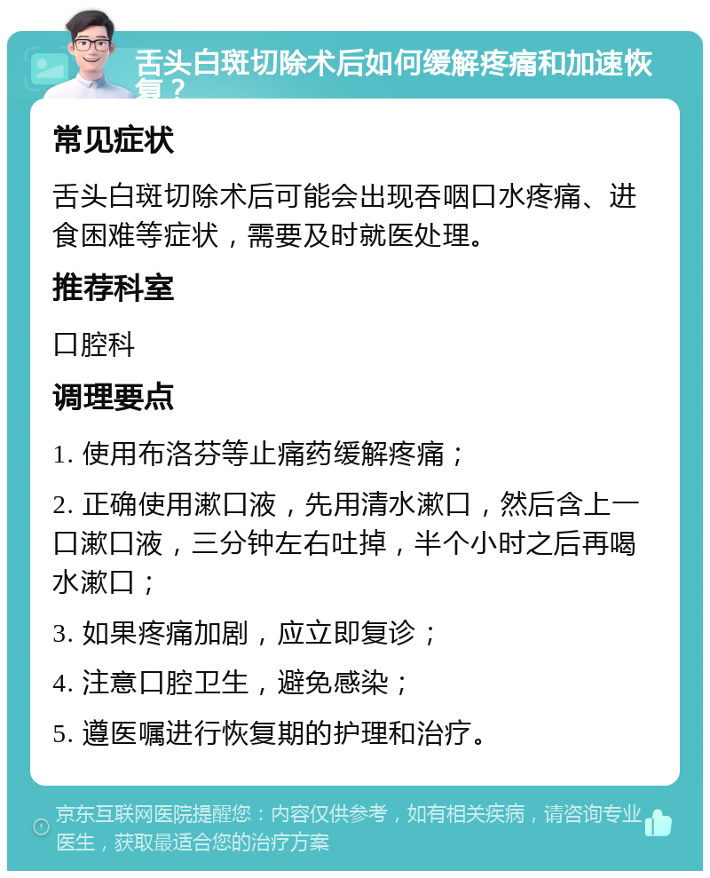 舌头白斑切除术后如何缓解疼痛和加速恢复？ 常见症状 舌头白斑切除术后可能会出现吞咽口水疼痛、进食困难等症状，需要及时就医处理。 推荐科室 口腔科 调理要点 1. 使用布洛芬等止痛药缓解疼痛； 2. 正确使用漱口液，先用清水漱口，然后含上一口漱口液，三分钟左右吐掉，半个小时之后再喝水漱口； 3. 如果疼痛加剧，应立即复诊； 4. 注意口腔卫生，避免感染； 5. 遵医嘱进行恢复期的护理和治疗。