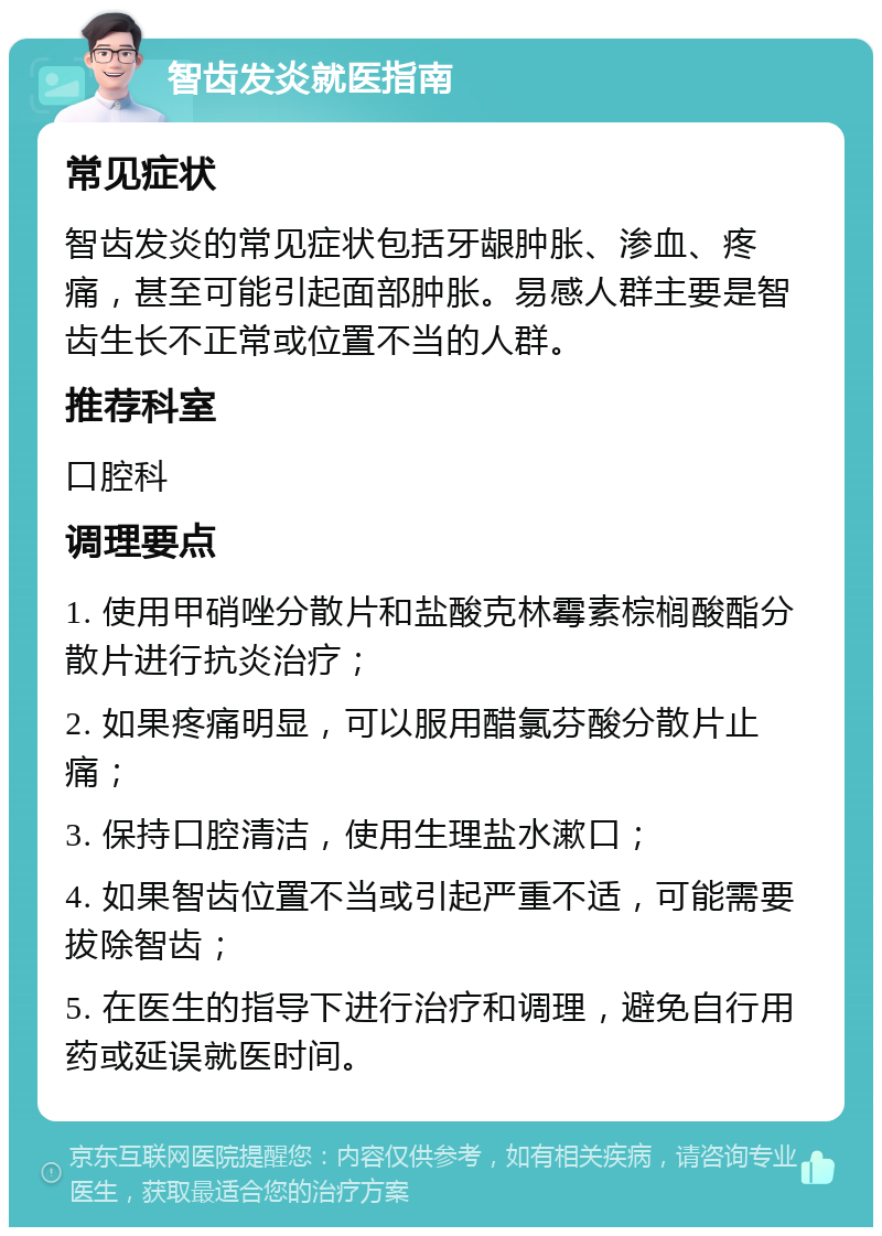 智齿发炎就医指南 常见症状 智齿发炎的常见症状包括牙龈肿胀、渗血、疼痛，甚至可能引起面部肿胀。易感人群主要是智齿生长不正常或位置不当的人群。 推荐科室 口腔科 调理要点 1. 使用甲硝唑分散片和盐酸克林霉素棕榈酸酯分散片进行抗炎治疗； 2. 如果疼痛明显，可以服用醋氯芬酸分散片止痛； 3. 保持口腔清洁，使用生理盐水漱口； 4. 如果智齿位置不当或引起严重不适，可能需要拔除智齿； 5. 在医生的指导下进行治疗和调理，避免自行用药或延误就医时间。