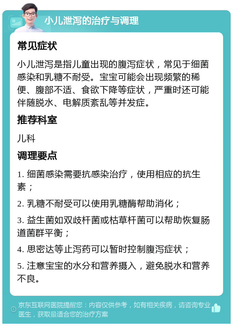 小儿泄泻的治疗与调理 常见症状 小儿泄泻是指儿童出现的腹泻症状，常见于细菌感染和乳糖不耐受。宝宝可能会出现频繁的稀便、腹部不适、食欲下降等症状，严重时还可能伴随脱水、电解质紊乱等并发症。 推荐科室 儿科 调理要点 1. 细菌感染需要抗感染治疗，使用相应的抗生素； 2. 乳糖不耐受可以使用乳糖酶帮助消化； 3. 益生菌如双歧杆菌或枯草杆菌可以帮助恢复肠道菌群平衡； 4. 思密达等止泻药可以暂时控制腹泻症状； 5. 注意宝宝的水分和营养摄入，避免脱水和营养不良。