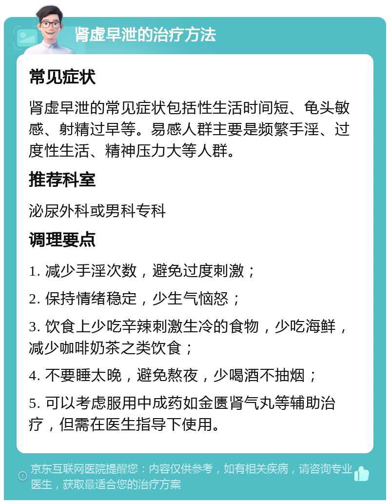 肾虚早泄的治疗方法 常见症状 肾虚早泄的常见症状包括性生活时间短、龟头敏感、射精过早等。易感人群主要是频繁手淫、过度性生活、精神压力大等人群。 推荐科室 泌尿外科或男科专科 调理要点 1. 减少手淫次数，避免过度刺激； 2. 保持情绪稳定，少生气恼怒； 3. 饮食上少吃辛辣刺激生冷的食物，少吃海鲜，减少咖啡奶茶之类饮食； 4. 不要睡太晚，避免熬夜，少喝酒不抽烟； 5. 可以考虑服用中成药如金匮肾气丸等辅助治疗，但需在医生指导下使用。