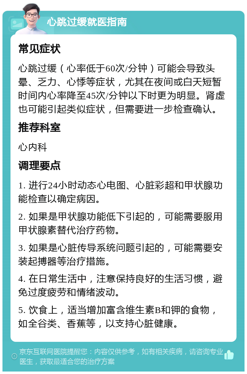 心跳过缓就医指南 常见症状 心跳过缓（心率低于60次/分钟）可能会导致头晕、乏力、心悸等症状，尤其在夜间或白天短暂时间内心率降至45次/分钟以下时更为明显。肾虚也可能引起类似症状，但需要进一步检查确认。 推荐科室 心内科 调理要点 1. 进行24小时动态心电图、心脏彩超和甲状腺功能检查以确定病因。 2. 如果是甲状腺功能低下引起的，可能需要服用甲状腺素替代治疗药物。 3. 如果是心脏传导系统问题引起的，可能需要安装起搏器等治疗措施。 4. 在日常生活中，注意保持良好的生活习惯，避免过度疲劳和情绪波动。 5. 饮食上，适当增加富含维生素B和钾的食物，如全谷类、香蕉等，以支持心脏健康。