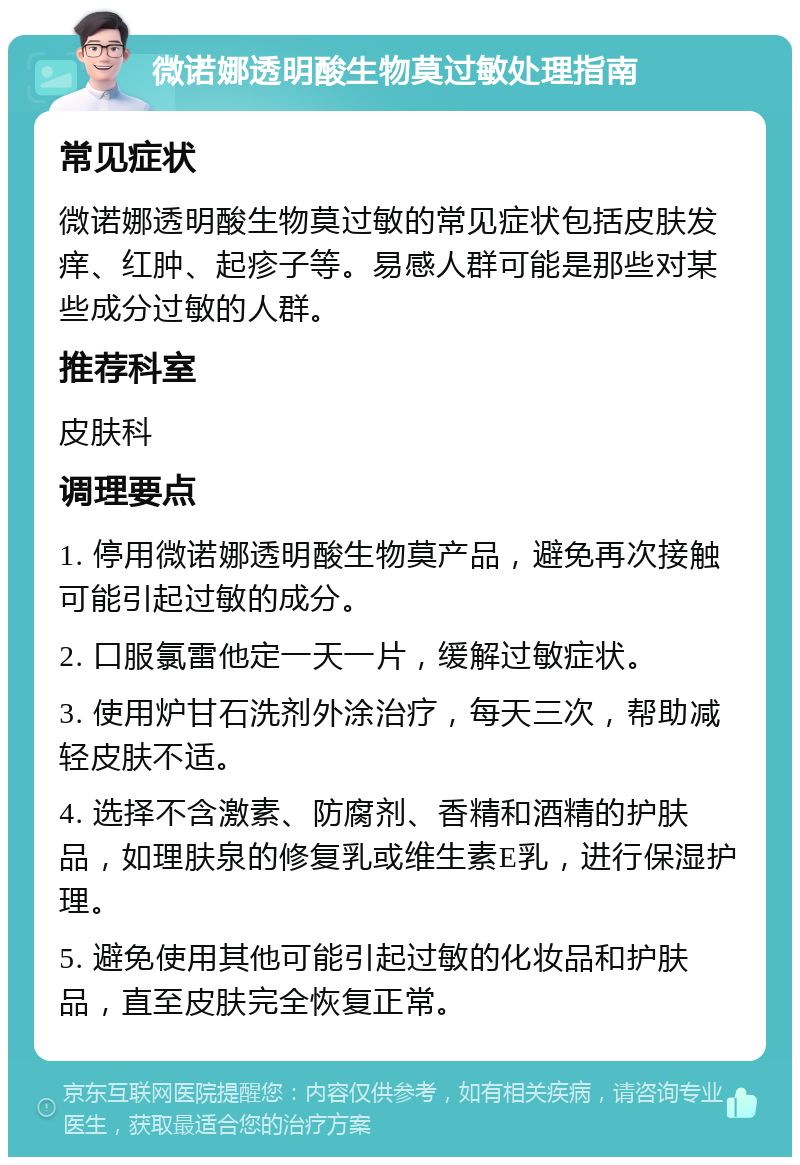 微诺娜透明酸生物莫过敏处理指南 常见症状 微诺娜透明酸生物莫过敏的常见症状包括皮肤发痒、红肿、起疹子等。易感人群可能是那些对某些成分过敏的人群。 推荐科室 皮肤科 调理要点 1. 停用微诺娜透明酸生物莫产品，避免再次接触可能引起过敏的成分。 2. 口服氯雷他定一天一片，缓解过敏症状。 3. 使用炉甘石洗剂外涂治疗，每天三次，帮助减轻皮肤不适。 4. 选择不含激素、防腐剂、香精和酒精的护肤品，如理肤泉的修复乳或维生素E乳，进行保湿护理。 5. 避免使用其他可能引起过敏的化妆品和护肤品，直至皮肤完全恢复正常。