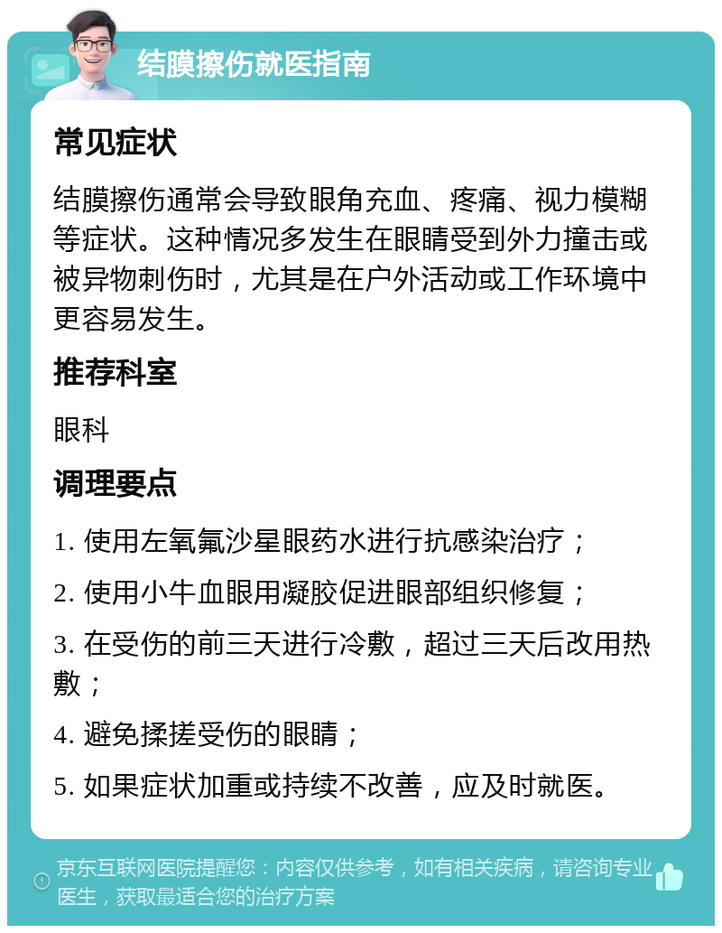 结膜擦伤就医指南 常见症状 结膜擦伤通常会导致眼角充血、疼痛、视力模糊等症状。这种情况多发生在眼睛受到外力撞击或被异物刺伤时，尤其是在户外活动或工作环境中更容易发生。 推荐科室 眼科 调理要点 1. 使用左氧氟沙星眼药水进行抗感染治疗； 2. 使用小牛血眼用凝胶促进眼部组织修复； 3. 在受伤的前三天进行冷敷，超过三天后改用热敷； 4. 避免揉搓受伤的眼睛； 5. 如果症状加重或持续不改善，应及时就医。