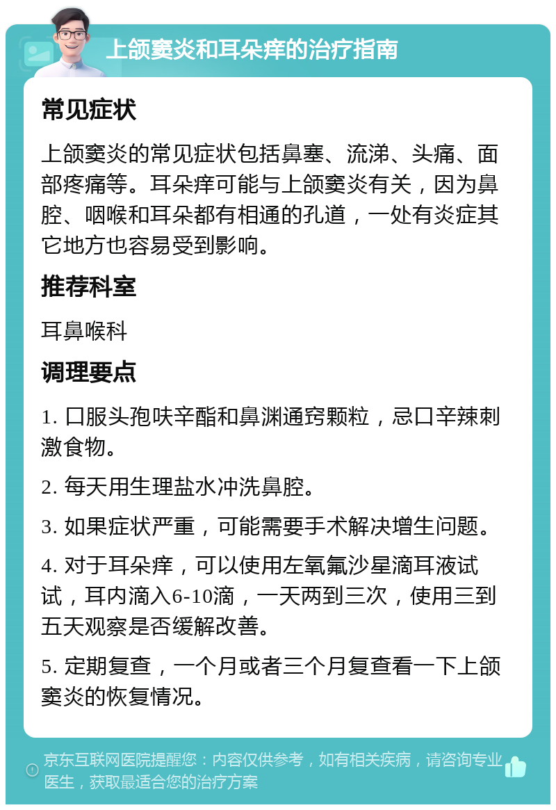 上颌窦炎和耳朵痒的治疗指南 常见症状 上颌窦炎的常见症状包括鼻塞、流涕、头痛、面部疼痛等。耳朵痒可能与上颌窦炎有关，因为鼻腔、咽喉和耳朵都有相通的孔道，一处有炎症其它地方也容易受到影响。 推荐科室 耳鼻喉科 调理要点 1. 口服头孢呋辛酯和鼻渊通窍颗粒，忌口辛辣刺激食物。 2. 每天用生理盐水冲洗鼻腔。 3. 如果症状严重，可能需要手术解决增生问题。 4. 对于耳朵痒，可以使用左氧氟沙星滴耳液试试，耳内滴入6-10滴，一天两到三次，使用三到五天观察是否缓解改善。 5. 定期复查，一个月或者三个月复查看一下上颌窦炎的恢复情况。