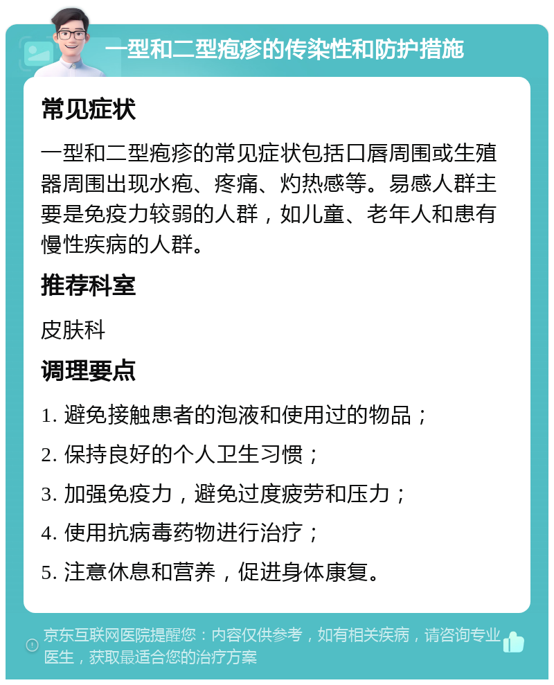 一型和二型疱疹的传染性和防护措施 常见症状 一型和二型疱疹的常见症状包括口唇周围或生殖器周围出现水疱、疼痛、灼热感等。易感人群主要是免疫力较弱的人群，如儿童、老年人和患有慢性疾病的人群。 推荐科室 皮肤科 调理要点 1. 避免接触患者的泡液和使用过的物品； 2. 保持良好的个人卫生习惯； 3. 加强免疫力，避免过度疲劳和压力； 4. 使用抗病毒药物进行治疗； 5. 注意休息和营养，促进身体康复。