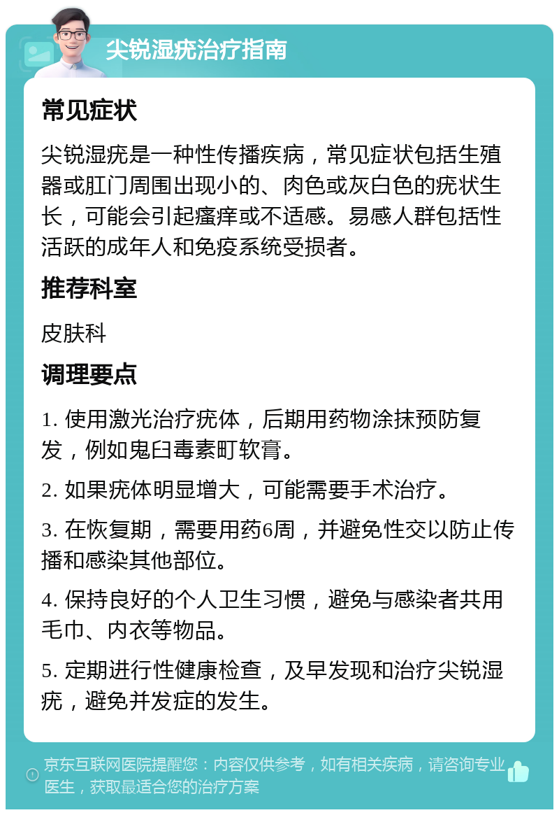 尖锐湿疣治疗指南 常见症状 尖锐湿疣是一种性传播疾病，常见症状包括生殖器或肛门周围出现小的、肉色或灰白色的疣状生长，可能会引起瘙痒或不适感。易感人群包括性活跃的成年人和免疫系统受损者。 推荐科室 皮肤科 调理要点 1. 使用激光治疗疣体，后期用药物涂抹预防复发，例如鬼臼毒素町软膏。 2. 如果疣体明显增大，可能需要手术治疗。 3. 在恢复期，需要用药6周，并避免性交以防止传播和感染其他部位。 4. 保持良好的个人卫生习惯，避免与感染者共用毛巾、内衣等物品。 5. 定期进行性健康检查，及早发现和治疗尖锐湿疣，避免并发症的发生。