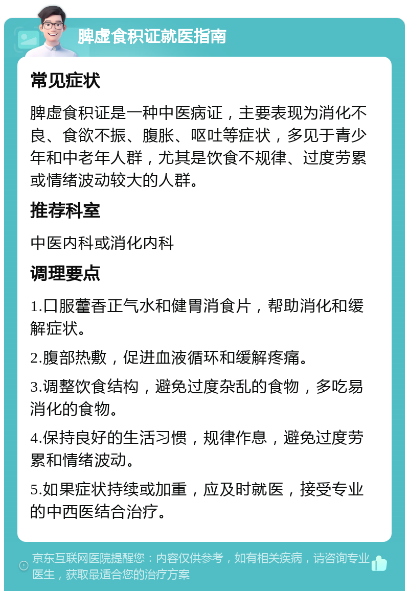 脾虚食积证就医指南 常见症状 脾虚食积证是一种中医病证，主要表现为消化不良、食欲不振、腹胀、呕吐等症状，多见于青少年和中老年人群，尤其是饮食不规律、过度劳累或情绪波动较大的人群。 推荐科室 中医内科或消化内科 调理要点 1.口服藿香正气水和健胃消食片，帮助消化和缓解症状。 2.腹部热敷，促进血液循环和缓解疼痛。 3.调整饮食结构，避免过度杂乱的食物，多吃易消化的食物。 4.保持良好的生活习惯，规律作息，避免过度劳累和情绪波动。 5.如果症状持续或加重，应及时就医，接受专业的中西医结合治疗。